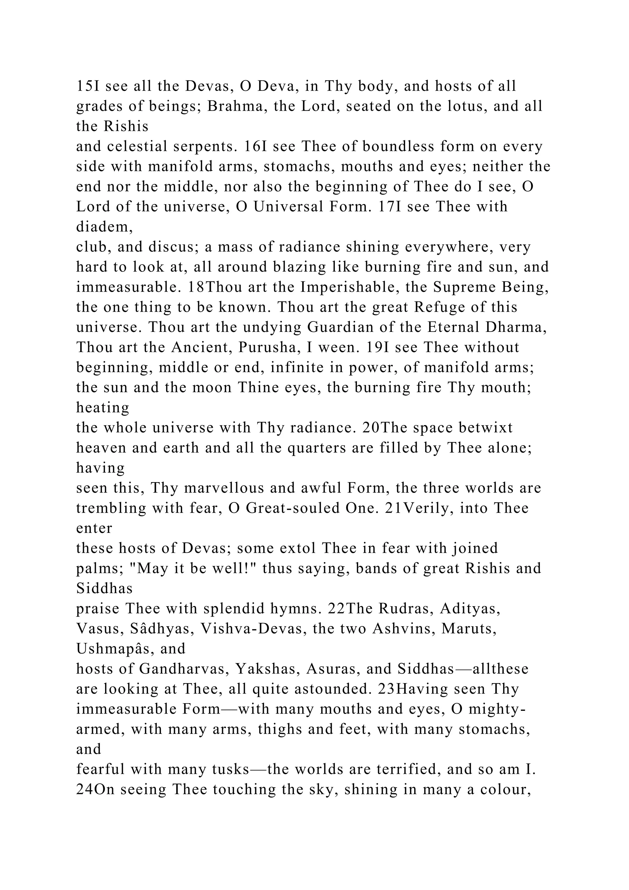 15I see all the Devas, O Deva, in Thy body, and hosts of all
grades of beings; Brahma, the Lord, seated on the lotus, and all
the Rishis
and celestial serpents. 16I see Thee of boundless form on every
side with manifold arms, stomachs, mouths and eyes; neither the
end nor the middle, nor also the beginning of Thee do I see, O
Lord of the universe, O Universal Form. 17I see Thee with
diadem,
club, and discus; a mass of radiance shining everywhere, very
hard to look at, all around blazing like burning fire and sun, and
immeasurable. 18Thou art the Imperishable, the Supreme Being,
the one thing to be known. Thou art the great Refuge of this
universe. Thou art the undying Guardian of the Eternal Dharma,
Thou art the Ancient, Purusha, I ween. 19I see Thee without
beginning, middle or end, infinite in power, of manifold arms;
the sun and the moon Thine eyes, the burning fire Thy mouth;
heating
the whole universe with Thy radiance. 20The space betwixt
heaven and earth and all the quarters are filled by Thee alone;
having
seen this, Thy marvellous and awful Form, the three worlds are
trembling with fear, O Great-souled One. 21Verily, into Thee
enter
these hosts of Devas; some extol Thee in fear with joined
palms; "May it be well!" thus saying, bands of great Rishis and
Siddhas
praise Thee with splendid hymns. 22The Rudras, Adityas,
Vasus, Sâdhyas, Vishva-Devas, the two Ashvins, Maruts,
Ushmapâs, and
hosts of Gandharvas, Yakshas, Asuras, and Siddhas—allthese
are looking at Thee, all quite astounded. 23Having seen Thy
immeasurable Form—with many mouths and eyes, O mighty-
armed, with many arms, thighs and feet, with many stomachs,
and
fearful with many tusks—the worlds are terrified, and so am I.
24On seeing Thee touching the sky, shining in many a colour,
 