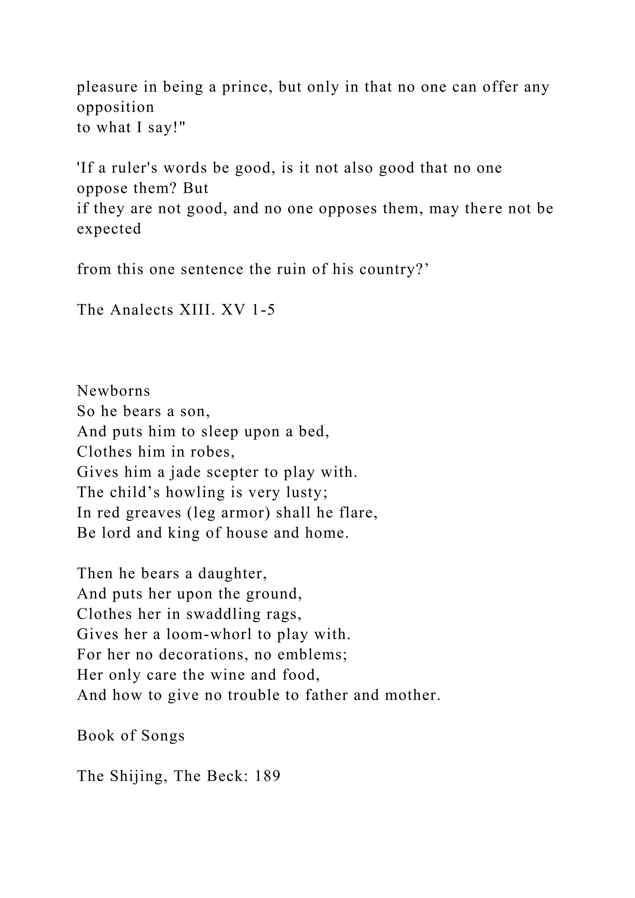 pleasure in being a prince, but only in that no one can offer any
opposition
to what I say!"
'If a ruler's words be good, is it not also good that no one
oppose them? But
if they are not good, and no one opposes them, may there not be
expected
from this one sentence the ruin of his country?’
The Analects XIII. XV 1-5
Newborns
So he bears a son,
And puts him to sleep upon a bed,
Clothes him in robes,
Gives him a jade scepter to play with.
The child’s howling is very lusty;
In red greaves (leg armor) shall he flare,
Be lord and king of house and home.
Then he bears a daughter,
And puts her upon the ground,
Clothes her in swaddling rags,
Gives her a loom-whorl to play with.
For her no decorations, no emblems;
Her only care the wine and food,
And how to give no trouble to father and mother.
Book of Songs
The Shijing, The Beck: 189
 