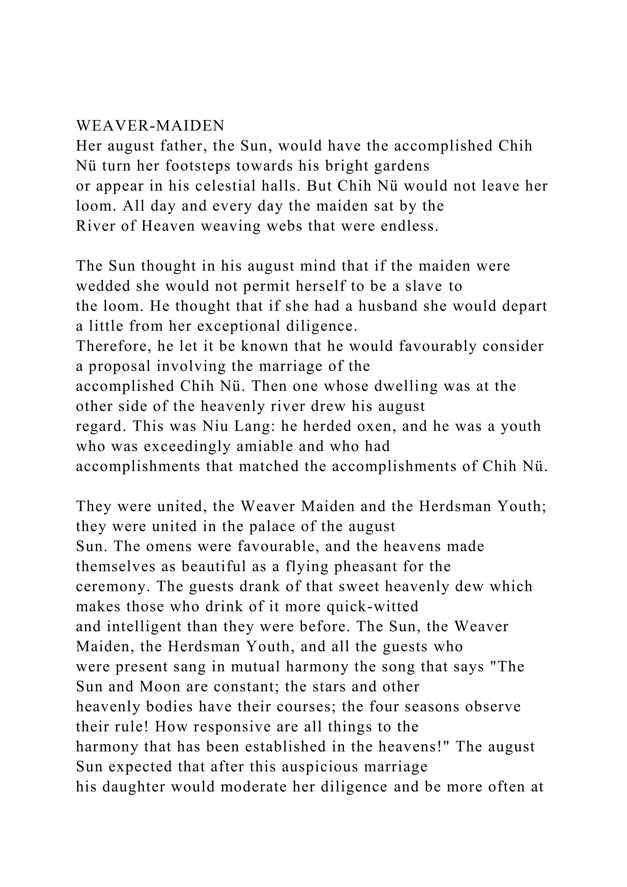 WEAVER-MAIDEN
Her august father, the Sun, would have the accomplished Chih
Nü turn her footsteps towards his bright gardens
or appear in his celestial halls. But Chih Nü would not leave her
loom. All day and every day the maiden sat by the
River of Heaven weaving webs that were endless.
The Sun thought in his august mind that if the maiden were
wedded she would not permit herself to be a slave to
the loom. He thought that if she had a husband she would depart
a little from her exceptional diligence.
Therefore, he let it be known that he would favourably consider
a proposal involving the marriage of the
accomplished Chih Nü. Then one whose dwelling was at the
other side of the heavenly river drew his august
regard. This was Niu Lang: he herded oxen, and he was a youth
who was exceedingly amiable and who had
accomplishments that matched the accomplishments of Chih Nü.
They were united, the Weaver Maiden and the Herdsman Youth;
they were united in the palace of the august
Sun. The omens were favourable, and the heavens made
themselves as beautiful as a flying pheasant for the
ceremony. The guests drank of that sweet heavenly dew which
makes those who drink of it more quick-witted
and intelligent than they were before. The Sun, the Weaver
Maiden, the Herdsman Youth, and all the guests who
were present sang in mutual harmony the song that says "The
Sun and Moon are constant; the stars and other
heavenly bodies have their courses; the four seasons observe
their rule! How responsive are all things to the
harmony that has been established in the heavens!" The august
Sun expected that after this auspicious marriage
his daughter would moderate her diligence and be more often at
 