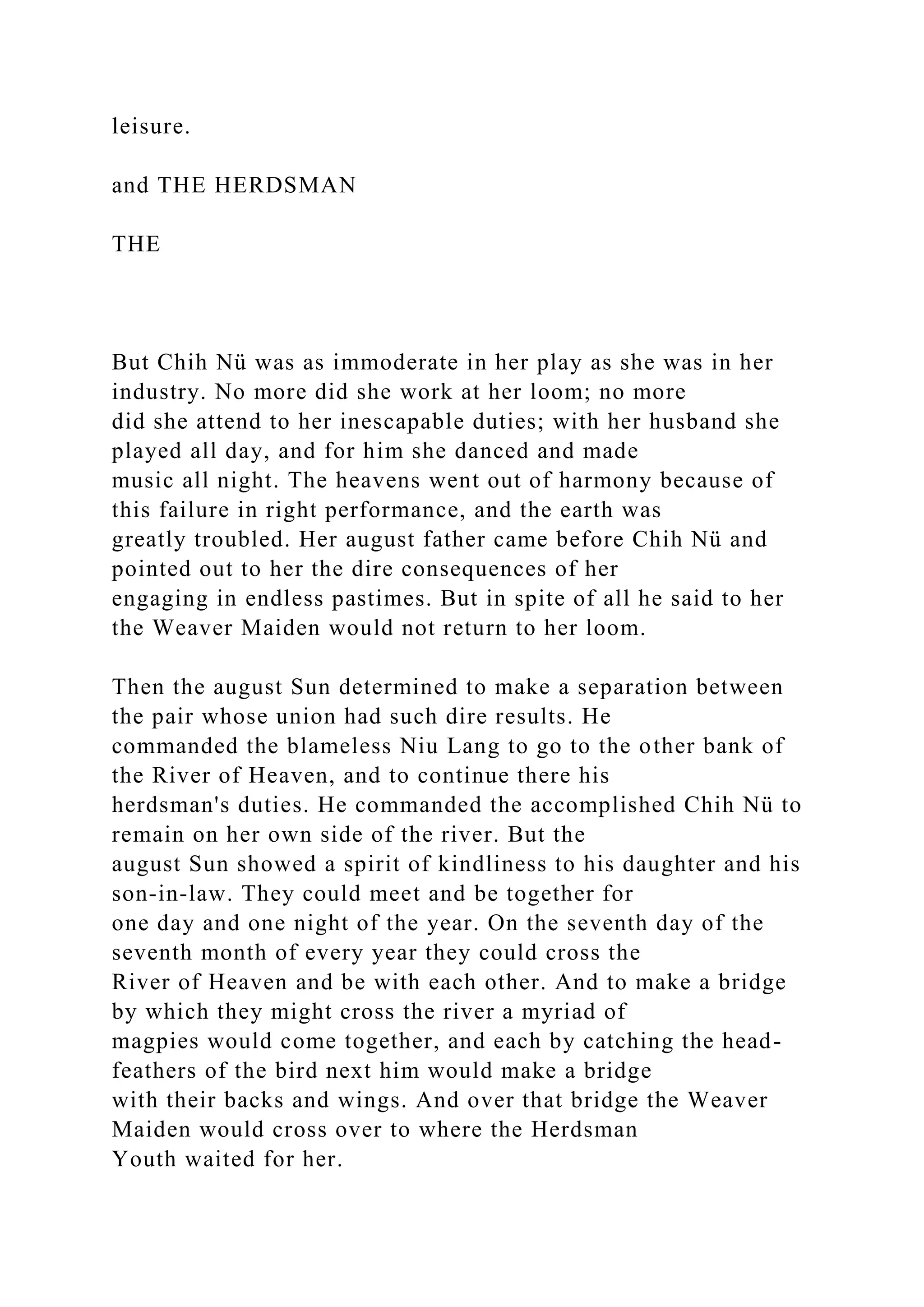 leisure.
and THE HERDSMAN
THE
But Chih Nü was as immoderate in her play as she was in her
industry. No more did she work at her loom; no more
did she attend to her inescapable duties; with her husband she
played all day, and for him she danced and made
music all night. The heavens went out of harmony because of
this failure in right performance, and the earth was
greatly troubled. Her august father came before Chih Nü and
pointed out to her the dire consequences of her
engaging in endless pastimes. But in spite of all he said to her
the Weaver Maiden would not return to her loom.
Then the august Sun determined to make a separation between
the pair whose union had such dire results. He
commanded the blameless Niu Lang to go to the other bank of
the River of Heaven, and to continue there his
herdsman's duties. He commanded the accomplished Chih Nü to
remain on her own side of the river. But the
august Sun showed a spirit of kindliness to his daughter and his
son-in-law. They could meet and be together for
one day and one night of the year. On the seventh day of the
seventh month of every year they could cross the
River of Heaven and be with each other. And to make a bridge
by which they might cross the river a myriad of
magpies would come together, and each by catching the head-
feathers of the bird next him would make a bridge
with their backs and wings. And over that bridge the Weaver
Maiden would cross over to where the Herdsman
Youth waited for her.
 