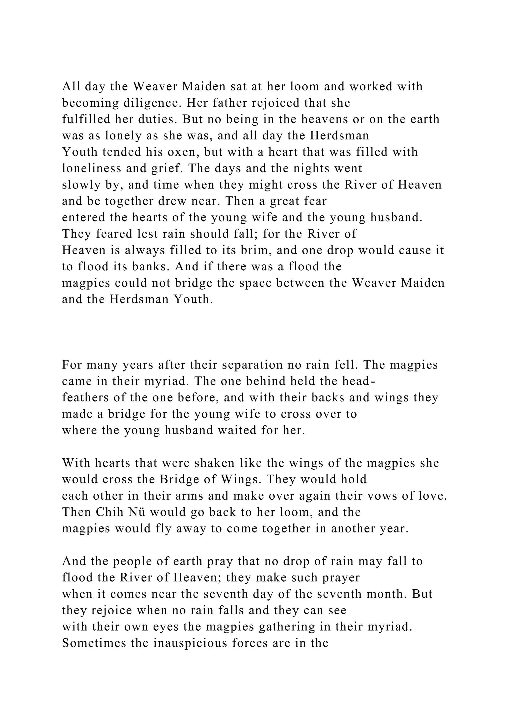 All day the Weaver Maiden sat at her loom and worked with
becoming diligence. Her father rejoiced that she
fulfilled her duties. But no being in the heavens or on the earth
was as lonely as she was, and all day the Herdsman
Youth tended his oxen, but with a heart that was filled with
loneliness and grief. The days and the nights went
slowly by, and time when they might cross the River of Heaven
and be together drew near. Then a great fear
entered the hearts of the young wife and the young husband.
They feared lest rain should fall; for the River of
Heaven is always filled to its brim, and one drop would cause it
to flood its banks. And if there was a flood the
magpies could not bridge the space between the Weaver Maiden
and the Herdsman Youth.
For many years after their separation no rain fell. The magpies
came in their myriad. The one behind held the head-
feathers of the one before, and with their backs and wings they
made a bridge for the young wife to cross over to
where the young husband waited for her.
With hearts that were shaken like the wings of the magpies she
would cross the Bridge of Wings. They would hold
each other in their arms and make over again their vows of love.
Then Chih Nü would go back to her loom, and the
magpies would fly away to come together in another year.
And the people of earth pray that no drop of rain may fall to
flood the River of Heaven; they make such prayer
when it comes near the seventh day of the seventh month. But
they rejoice when no rain falls and they can see
with their own eyes the magpies gathering in their myriad.
Sometimes the inauspicious forces are in the
 