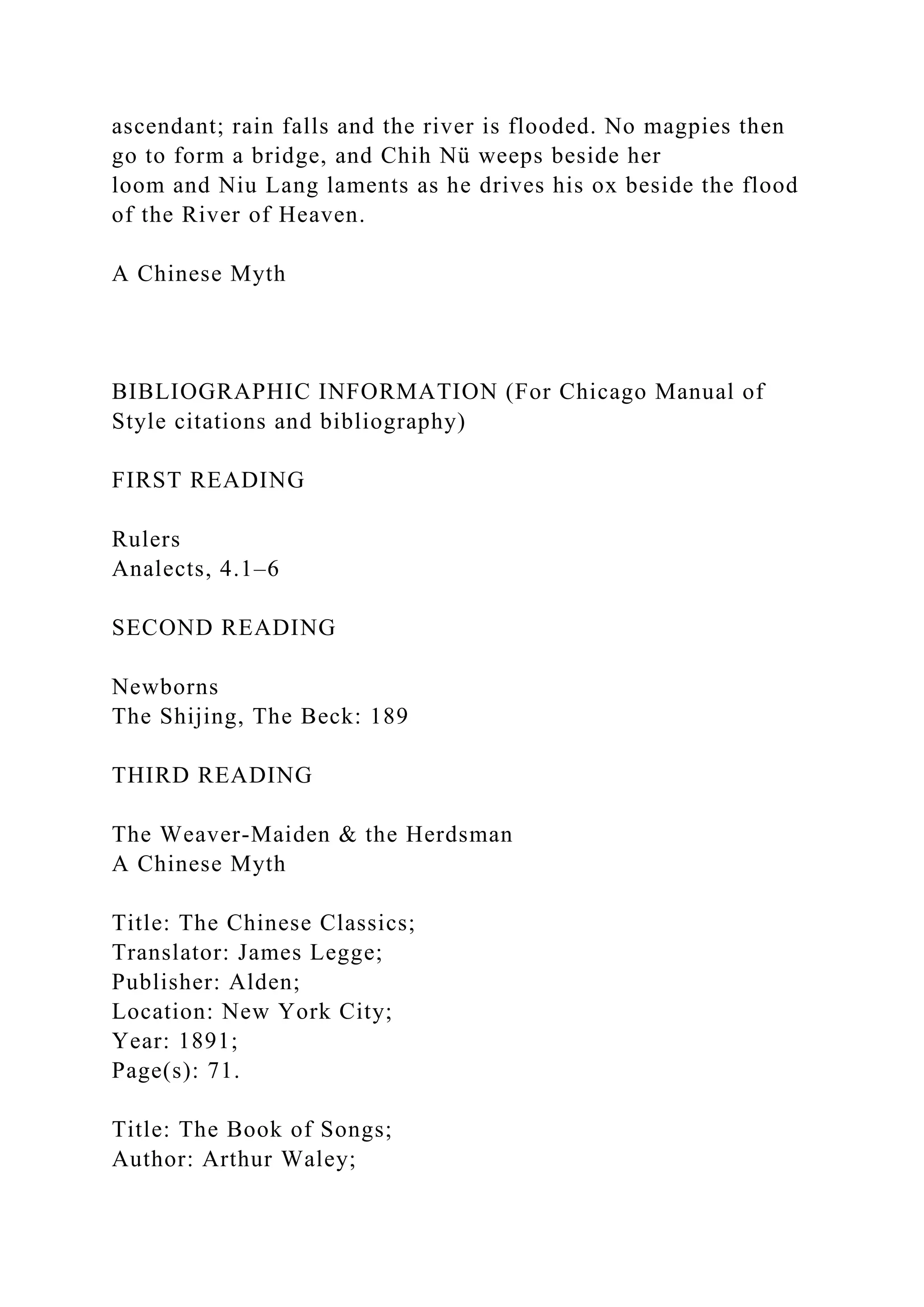 ascendant; rain falls and the river is flooded. No magpies then
go to form a bridge, and Chih Nü weeps beside her
loom and Niu Lang laments as he drives his ox beside the flood
of the River of Heaven.
A Chinese Myth
BIBLIOGRAPHIC INFORMATION (For Chicago Manual of
Style citations and bibliography)
FIRST READING
Rulers
Analects, 4.1–6
SECOND READING
Newborns
The Shijing, The Beck: 189
THIRD READING
The Weaver-Maiden & the Herdsman
A Chinese Myth
Title: The Chinese Classics;
Translator: James Legge;
Publisher: Alden;
Location: New York City;
Year: 1891;
Page(s): 71.
Title: The Book of Songs;
Author: Arthur Waley;
 
