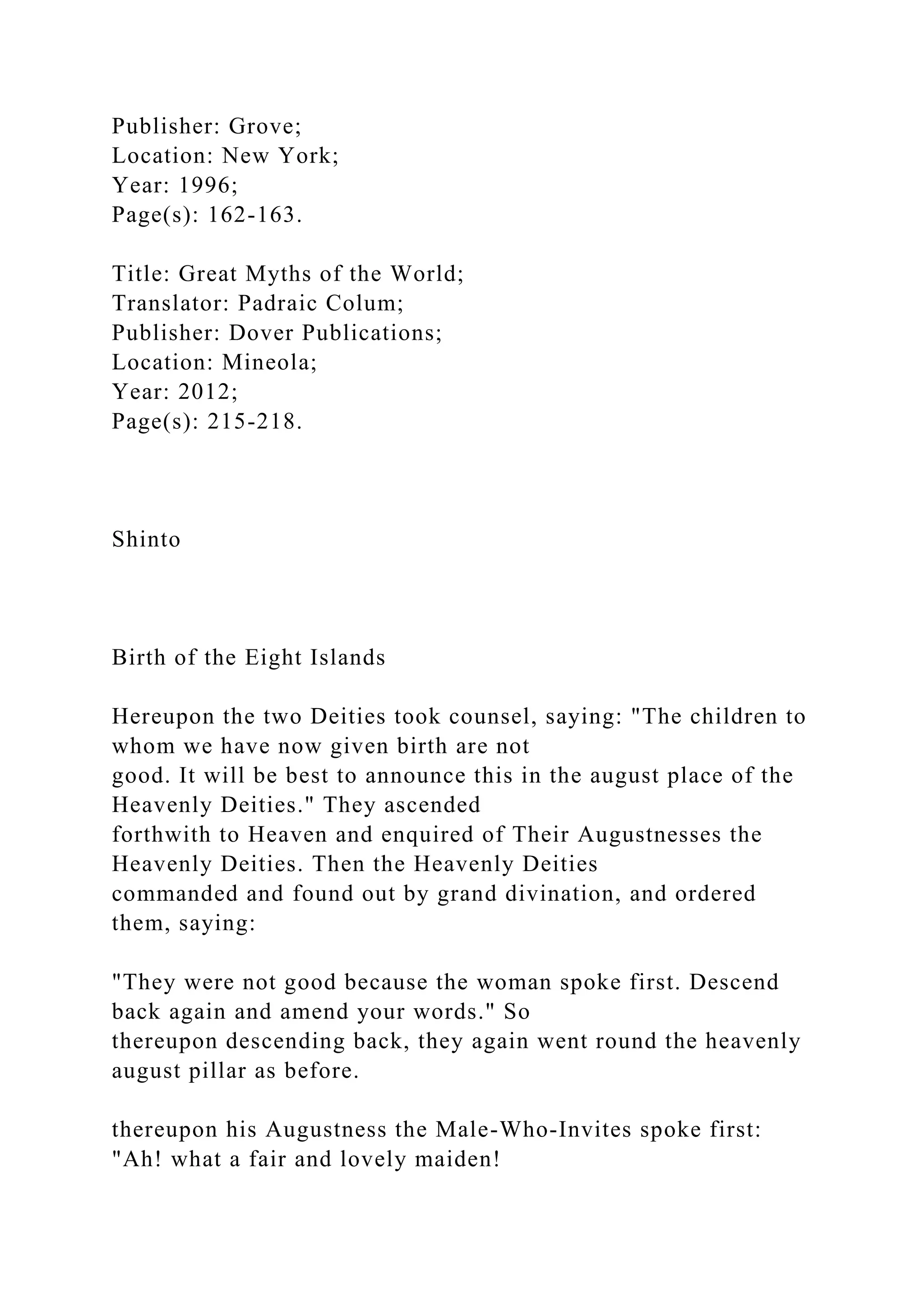 Publisher: Grove;
Location: New York;
Year: 1996;
Page(s): 162-163.
Title: Great Myths of the World;
Translator: Padraic Colum;
Publisher: Dover Publications;
Location: Mineola;
Year: 2012;
Page(s): 215-218.
Shinto
Birth of the Eight Islands
Hereupon the two Deities took counsel, saying: "The children to
whom we have now given birth are not
good. It will be best to announce this in the august place of the
Heavenly Deities." They ascended
forthwith to Heaven and enquired of Their Augustnesses the
Heavenly Deities. Then the Heavenly Deities
commanded and found out by grand divination, and ordered
them, saying:
"They were not good because the woman spoke first. Descend
back again and amend your words." So
thereupon descending back, they again went round the heavenly
august pillar as before.
thereupon his Augustness the Male-Who-Invites spoke first:
"Ah! what a fair and lovely maiden!
 