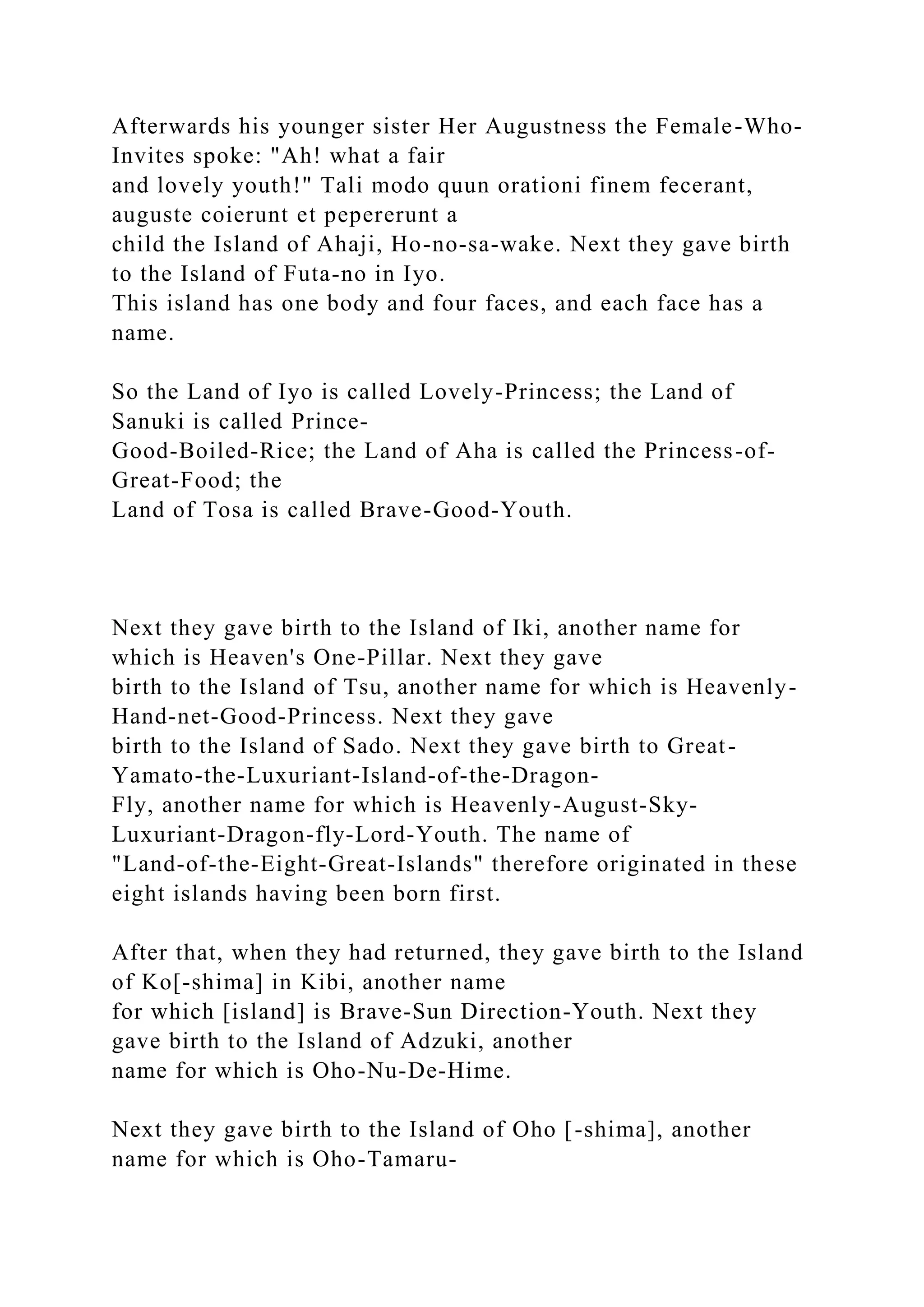 Afterwards his younger sister Her Augustness the Female-Who-
Invites spoke: "Ah! what a fair
and lovely youth!" Tali modo quun orationi finem fecerant,
auguste coierunt et pepererunt a
child the Island of Ahaji, Ho-no-sa-wake. Next they gave birth
to the Island of Futa-no in Iyo.
This island has one body and four faces, and each face has a
name.
So the Land of Iyo is called Lovely-Princess; the Land of
Sanuki is called Prince-
Good-Boiled-Rice; the Land of Aha is called the Princess-of-
Great-Food; the
Land of Tosa is called Brave-Good-Youth.
Next they gave birth to the Island of Iki, another name for
which is Heaven's One-Pillar. Next they gave
birth to the Island of Tsu, another name for which is Heavenly-
Hand-net-Good-Princess. Next they gave
birth to the Island of Sado. Next they gave birth to Great-
Yamato-the-Luxuriant-Island-of-the-Dragon-
Fly, another name for which is Heavenly-August-Sky-
Luxuriant-Dragon-fly-Lord-Youth. The name of
"Land-of-the-Eight-Great-Islands" therefore originated in these
eight islands having been born first.
After that, when they had returned, they gave birth to the Island
of Ko[-shima] in Kibi, another name
for which [island] is Brave-Sun Direction-Youth. Next they
gave birth to the Island of Adzuki, another
name for which is Oho-Nu-De-Hime.
Next they gave birth to the Island of Oho [-shima], another
name for which is Oho-Tamaru-
 