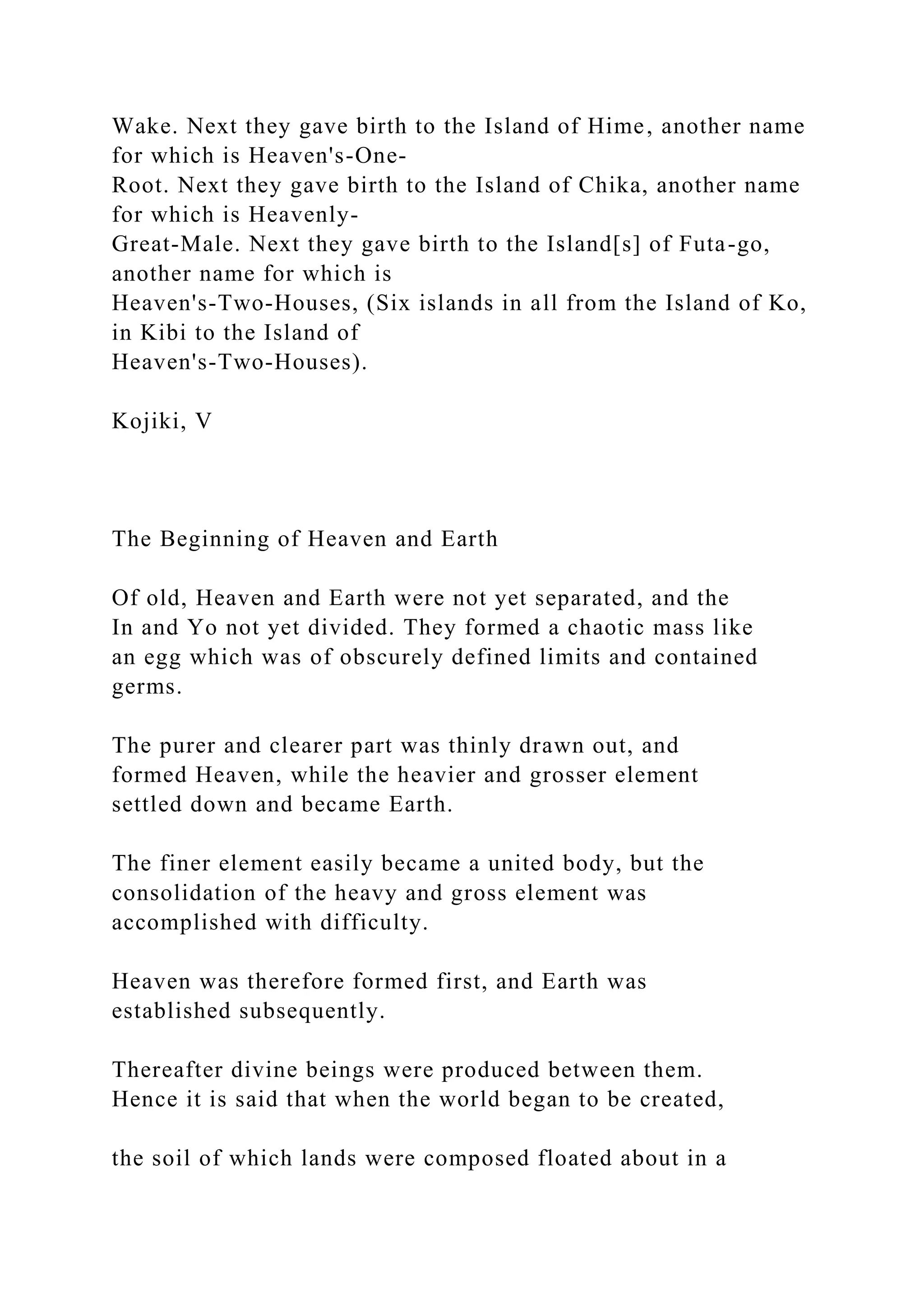 Wake. Next they gave birth to the Island of Hime, another name
for which is Heaven's-One-
Root. Next they gave birth to the Island of Chika, another name
for which is Heavenly-
Great-Male. Next they gave birth to the Island[s] of Futa-go,
another name for which is
Heaven's-Two-Houses, (Six islands in all from the Island of Ko,
in Kibi to the Island of
Heaven's-Two-Houses).
Kojiki, V
The Beginning of Heaven and Earth
Of old, Heaven and Earth were not yet separated, and the
In and Yo not yet divided. They formed a chaotic mass like
an egg which was of obscurely defined limits and contained
germs.
The purer and clearer part was thinly drawn out, and
formed Heaven, while the heavier and grosser element
settled down and became Earth.
The finer element easily became a united body, but the
consolidation of the heavy and gross element was
accomplished with difficulty.
Heaven was therefore formed first, and Earth was
established subsequently.
Thereafter divine beings were produced between them.
Hence it is said that when the world began to be created,
the soil of which lands were composed floated about in a
 