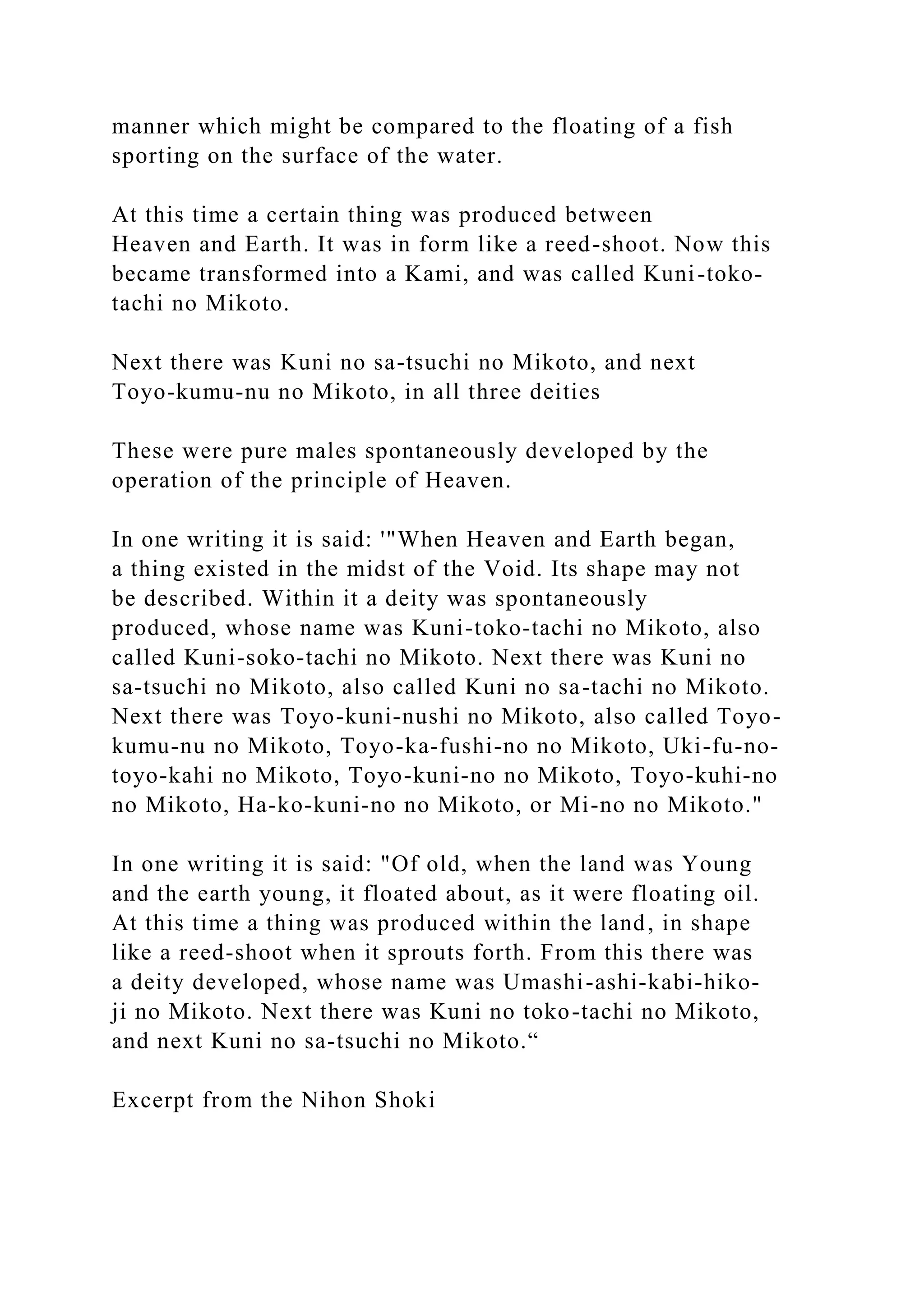 manner which might be compared to the floating of a fish
sporting on the surface of the water.
At this time a certain thing was produced between
Heaven and Earth. It was in form like a reed-shoot. Now this
became transformed into a Kami, and was called Kuni-toko-
tachi no Mikoto.
Next there was Kuni no sa-tsuchi no Mikoto, and next
Toyo-kumu-nu no Mikoto, in all three deities
These were pure males spontaneously developed by the
operation of the principle of Heaven.
In one writing it is said: '"When Heaven and Earth began,
a thing existed in the midst of the Void. Its shape may not
be described. Within it a deity was spontaneously
produced, whose name was Kuni-toko-tachi no Mikoto, also
called Kuni-soko-tachi no Mikoto. Next there was Kuni no
sa-tsuchi no Mikoto, also called Kuni no sa-tachi no Mikoto.
Next there was Toyo-kuni-nushi no Mikoto, also called Toyo-
kumu-nu no Mikoto, Toyo-ka-fushi-no no Mikoto, Uki-fu-no-
toyo-kahi no Mikoto, Toyo-kuni-no no Mikoto, Toyo-kuhi-no
no Mikoto, Ha-ko-kuni-no no Mikoto, or Mi-no no Mikoto."
In one writing it is said: "Of old, when the land was Young
and the earth young, it floated about, as it were floating oil.
At this time a thing was produced within the land, in shape
like a reed-shoot when it sprouts forth. From this there was
a deity developed, whose name was Umashi-ashi-kabi-hiko-
ji no Mikoto. Next there was Kuni no toko-tachi no Mikoto,
and next Kuni no sa-tsuchi no Mikoto.“
Excerpt from the Nihon Shoki
 