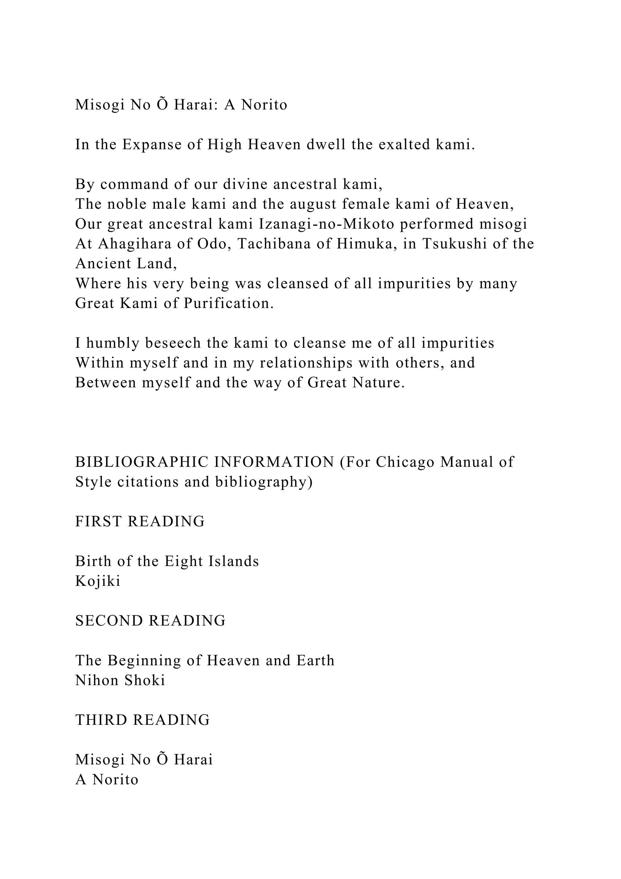 Misogi No Õ Harai: A Norito
In the Expanse of High Heaven dwell the exalted kami.
By command of our divine ancestral kami,
The noble male kami and the august female kami of Heaven,
Our great ancestral kami Izanagi-no-Mikoto performed misogi
At Ahagihara of Odo, Tachibana of Himuka, in Tsukushi of the
Ancient Land,
Where his very being was cleansed of all impurities by many
Great Kami of Purification.
I humbly beseech the kami to cleanse me of all impurities
Within myself and in my relationships with others, and
Between myself and the way of Great Nature.
BIBLIOGRAPHIC INFORMATION (For Chicago Manual of
Style citations and bibliography)
FIRST READING
Birth of the Eight Islands
Kojiki
SECOND READING
The Beginning of Heaven and Earth
Nihon Shoki
THIRD READING
Misogi No Õ Harai
A Norito
 