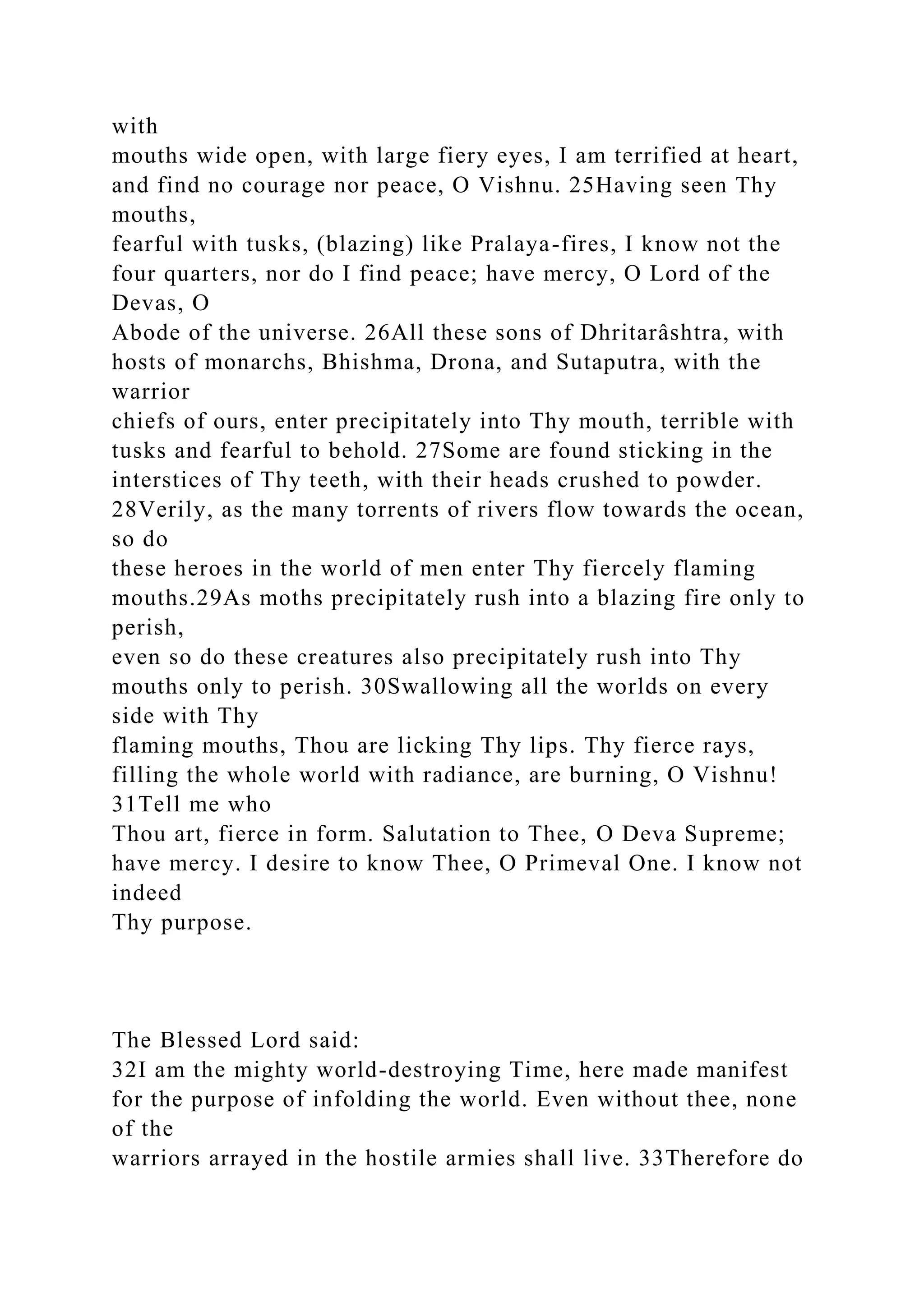 with
mouths wide open, with large fiery eyes, I am terrified at heart,
and find no courage nor peace, O Vishnu. 25Having seen Thy
mouths,
fearful with tusks, (blazing) like Pralaya-fires, I know not the
four quarters, nor do I find peace; have mercy, O Lord of the
Devas, O
Abode of the universe. 26All these sons of Dhritarâshtra, with
hosts of monarchs, Bhishma, Drona, and Sutaputra, with the
warrior
chiefs of ours, enter precipitately into Thy mouth, terrible with
tusks and fearful to behold. 27Some are found sticking in the
interstices of Thy teeth, with their heads crushed to powder.
28Verily, as the many torrents of rivers flow towards the ocean,
so do
these heroes in the world of men enter Thy fiercely flaming
mouths.29As moths precipitately rush into a blazing fire only to
perish,
even so do these creatures also precipitately rush into Thy
mouths only to perish. 30Swallowing all the worlds on every
side with Thy
flaming mouths, Thou are licking Thy lips. Thy fierce rays,
filling the whole world with radiance, are burning, O Vishnu!
31Tell me who
Thou art, fierce in form. Salutation to Thee, O Deva Supreme;
have mercy. I desire to know Thee, O Primeval One. I know not
indeed
Thy purpose.
The Blessed Lord said:
32I am the mighty world-destroying Time, here made manifest
for the purpose of infolding the world. Even without thee, none
of the
warriors arrayed in the hostile armies shall live. 33Therefore do
 
