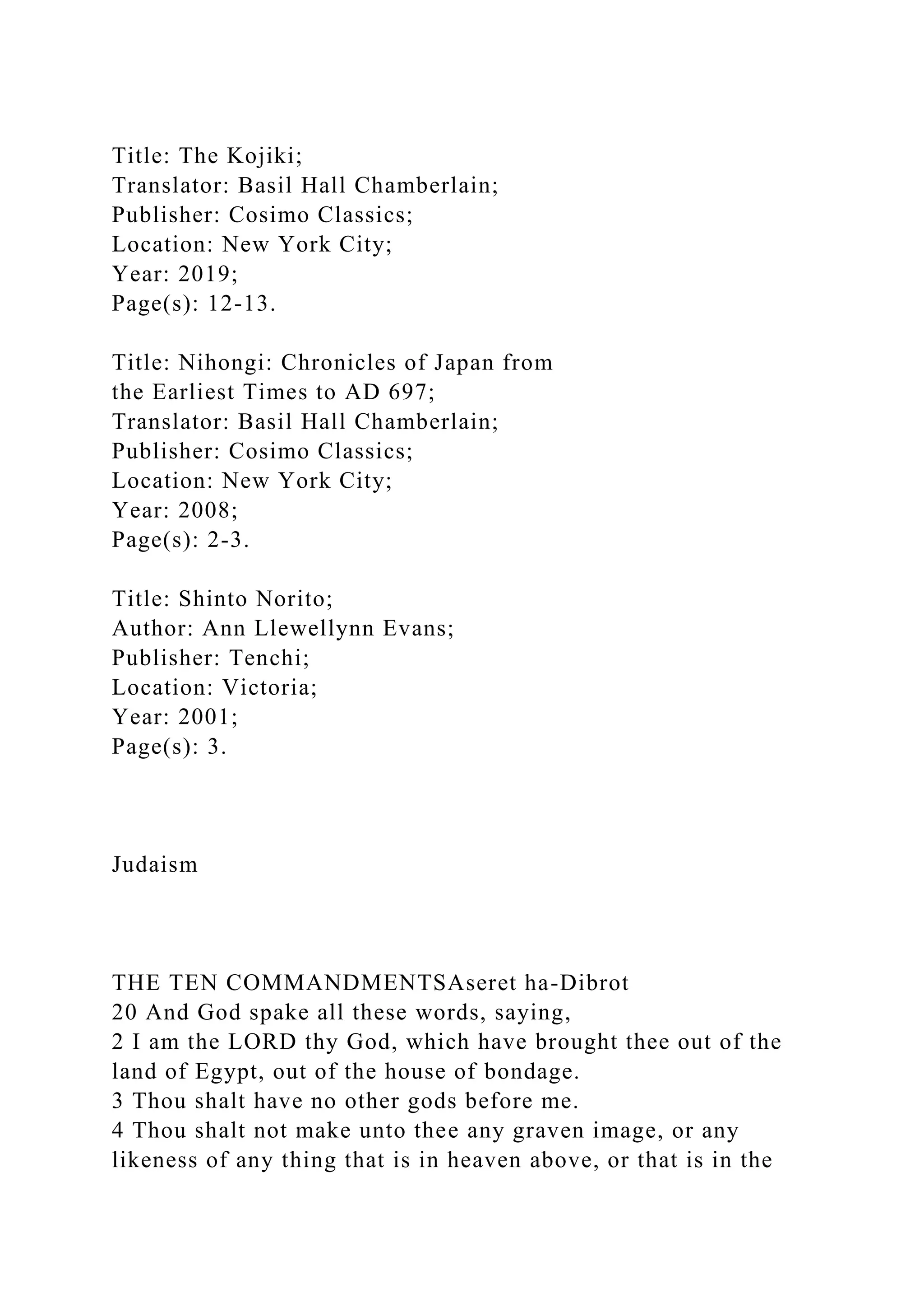 Title: The Kojiki;
Translator: Basil Hall Chamberlain;
Publisher: Cosimo Classics;
Location: New York City;
Year: 2019;
Page(s): 12-13.
Title: Nihongi: Chronicles of Japan from
the Earliest Times to AD 697;
Translator: Basil Hall Chamberlain;
Publisher: Cosimo Classics;
Location: New York City;
Year: 2008;
Page(s): 2-3.
Title: Shinto Norito;
Author: Ann Llewellynn Evans;
Publisher: Tenchi;
Location: Victoria;
Year: 2001;
Page(s): 3.
Judaism
THE TEN COMMANDMENTSAseret ha-Dibrot
20 And God spake all these words, saying,
2 I am the LORD thy God, which have brought thee out of the
land of Egypt, out of the house of bondage.
3 Thou shalt have no other gods before me.
4 Thou shalt not make unto thee any graven image, or any
likeness of any thing that is in heaven above, or that is in the
 