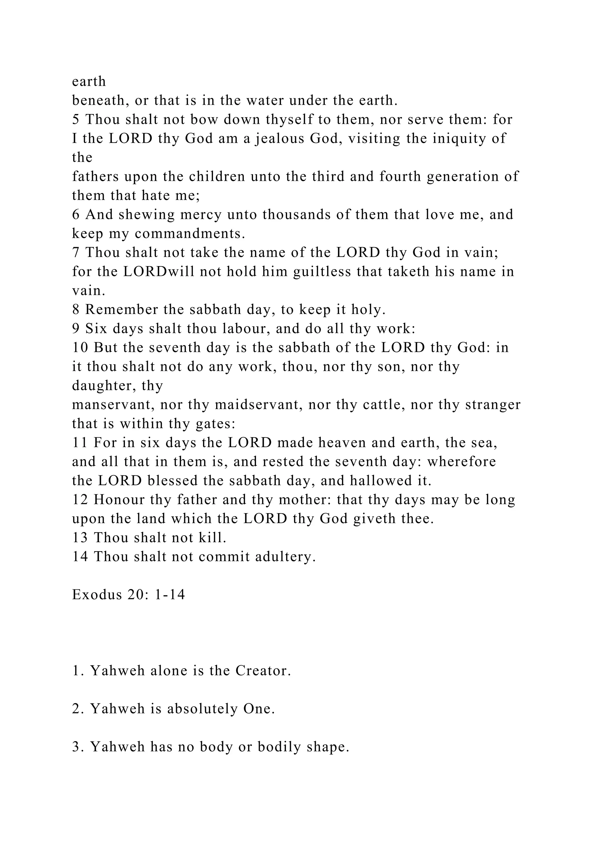 earth
beneath, or that is in the water under the earth.
5 Thou shalt not bow down thyself to them, nor serve them: for
I the LORD thy God am a jealous God, visiting the iniquity of
the
fathers upon the children unto the third and fourth generation of
them that hate me;
6 And shewing mercy unto thousands of them that love me, and
keep my commandments.
7 Thou shalt not take the name of the LORD thy God in vain;
for the LORDwill not hold him guiltless that taketh his name in
vain.
8 Remember the sabbath day, to keep it holy.
9 Six days shalt thou labour, and do all thy work:
10 But the seventh day is the sabbath of the LORD thy God: in
it thou shalt not do any work, thou, nor thy son, nor thy
daughter, thy
manservant, nor thy maidservant, nor thy cattle, nor thy stranger
that is within thy gates:
11 For in six days the LORD made heaven and earth, the sea,
and all that in them is, and rested the seventh day: wherefore
the LORD blessed the sabbath day, and hallowed it.
12 Honour thy father and thy mother: that thy days may be long
upon the land which the LORD thy God giveth thee.
13 Thou shalt not kill.
14 Thou shalt not commit adultery.
Exodus 20: 1-14
1. Yahweh alone is the Creator.
2. Yahweh is absolutely One.
3. Yahweh has no body or bodily shape.
 