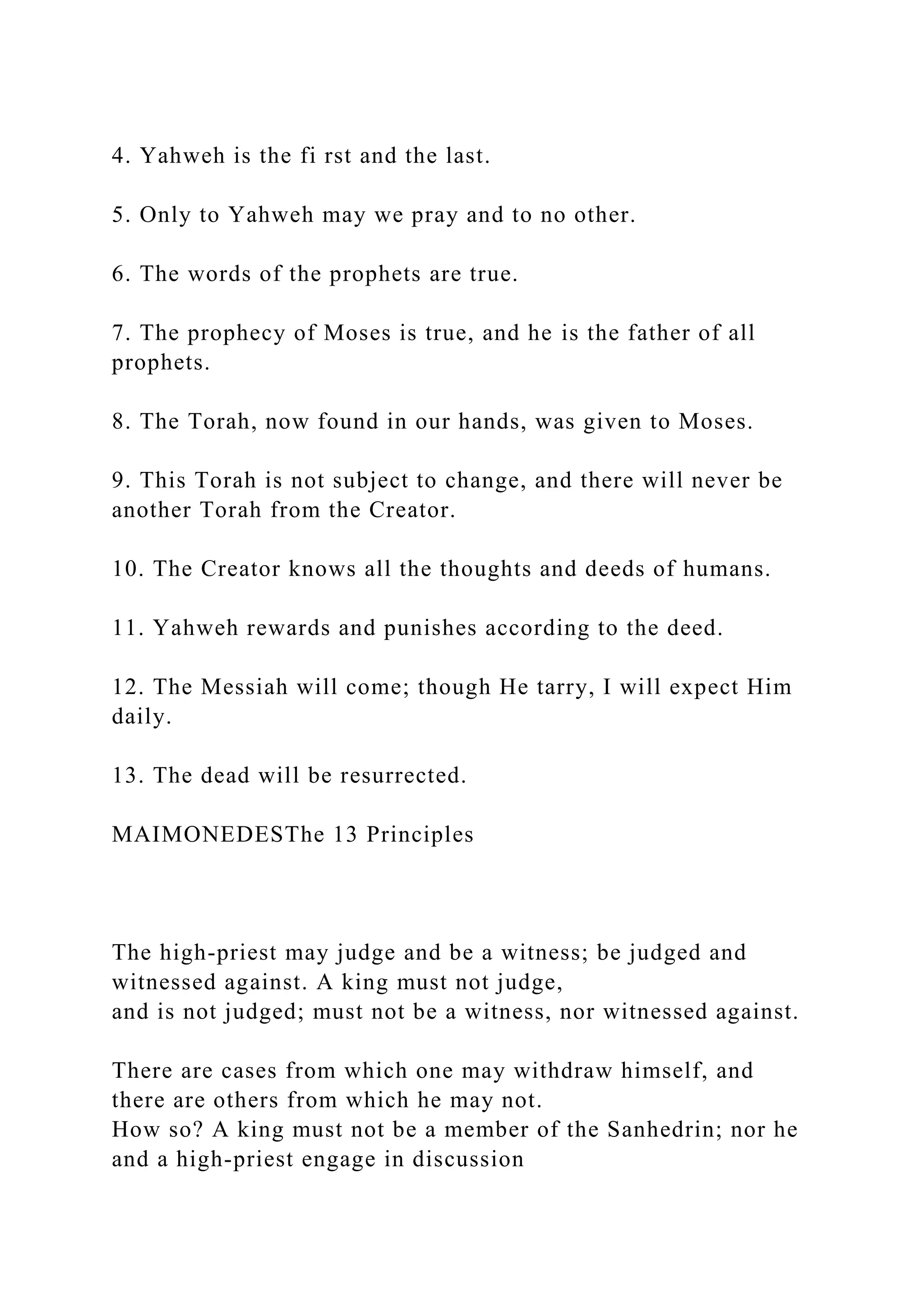 4. Yahweh is the fi rst and the last.
5. Only to Yahweh may we pray and to no other.
6. The words of the prophets are true.
7. The prophecy of Moses is true, and he is the father of all
prophets.
8. The Torah, now found in our hands, was given to Moses.
9. This Torah is not subject to change, and there will never be
another Torah from the Creator.
10. The Creator knows all the thoughts and deeds of humans.
11. Yahweh rewards and punishes according to the deed.
12. The Messiah will come; though He tarry, I will expect Him
daily.
13. The dead will be resurrected.
MAIMONEDESThe 13 Principles
The high-priest may judge and be a witness; be judged and
witnessed against. A king must not judge,
and is not judged; must not be a witness, nor witnessed against.
There are cases from which one may withdraw himself, and
there are others from which he may not.
How so? A king must not be a member of the Sanhedrin; nor he
and a high-priest engage in discussion
 