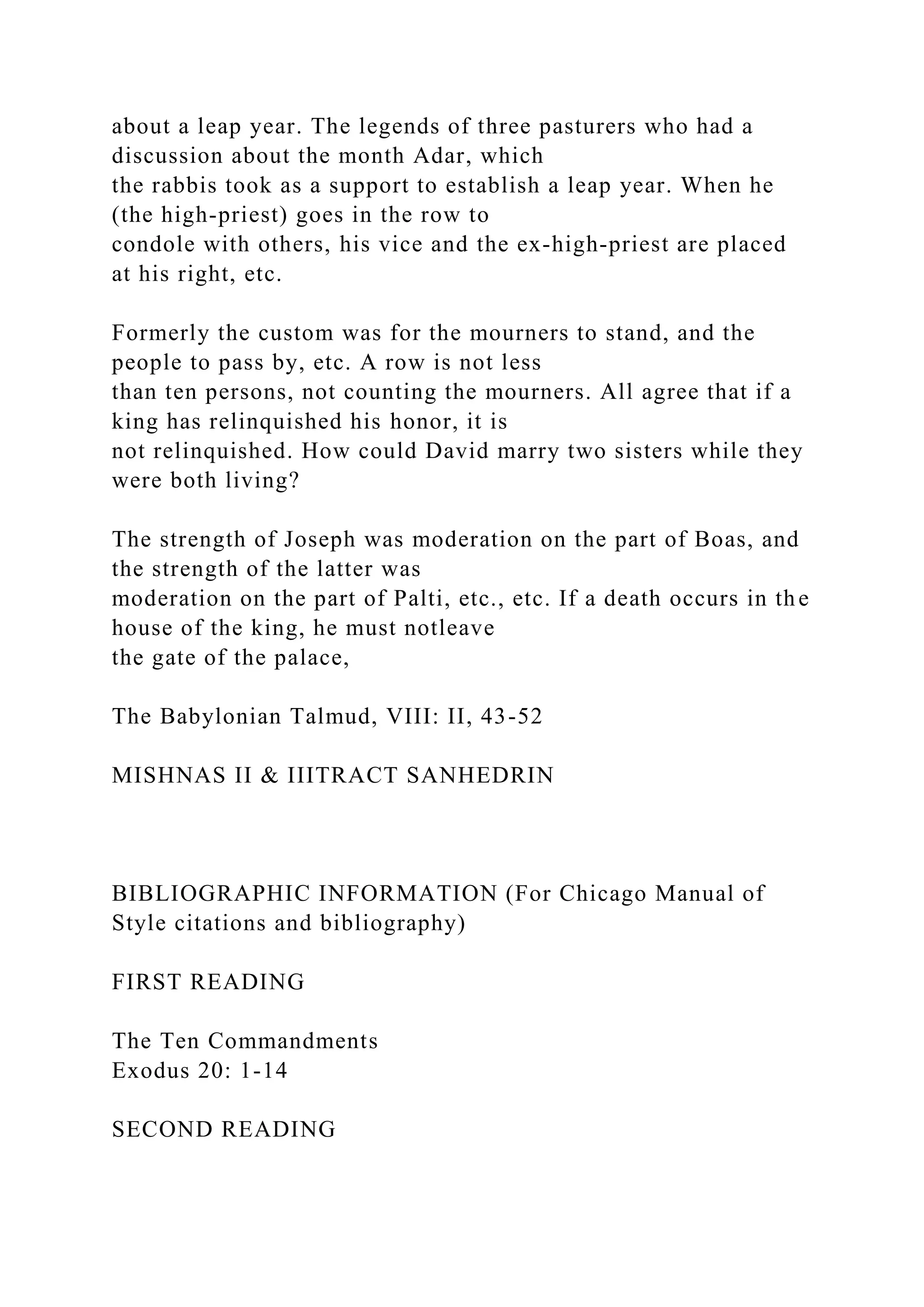about a leap year. The legends of three pasturers who had a
discussion about the month Adar, which
the rabbis took as a support to establish a leap year. When he
(the high-priest) goes in the row to
condole with others, his vice and the ex-high-priest are placed
at his right, etc.
Formerly the custom was for the mourners to stand, and the
people to pass by, etc. A row is not less
than ten persons, not counting the mourners. All agree that if a
king has relinquished his honor, it is
not relinquished. How could David marry two sisters while they
were both living?
The strength of Joseph was moderation on the part of Boas, and
the strength of the latter was
moderation on the part of Palti, etc., etc. If a death occurs in the
house of the king, he must notleave
the gate of the palace,
The Babylonian Talmud, VIII: II, 43-52
MISHNAS II & IIITRACT SANHEDRIN
BIBLIOGRAPHIC INFORMATION (For Chicago Manual of
Style citations and bibliography)
FIRST READING
The Ten Commandments
Exodus 20: 1-14
SECOND READING
 