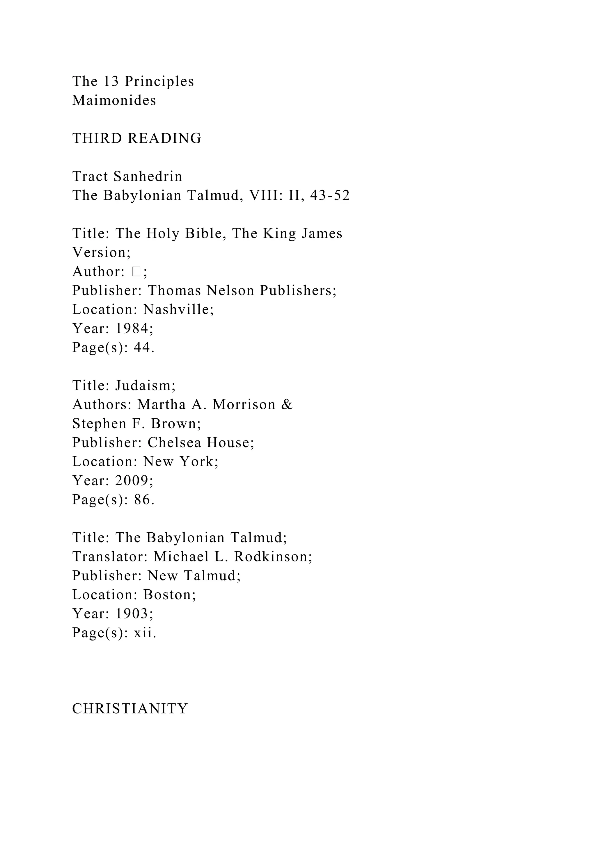 The 13 Principles
Maimonides
THIRD READING
Tract Sanhedrin
The Babylonian Talmud, VIII: II, 43-52
Title: The Holy Bible, The King James
Version;
Author: �;
Publisher: Thomas Nelson Publishers;
Location: Nashville;
Year: 1984;
Page(s): 44.
Title: Judaism;
Authors: Martha A. Morrison &
Stephen F. Brown;
Publisher: Chelsea House;
Location: New York;
Year: 2009;
Page(s): 86.
Title: The Babylonian Talmud;
Translator: Michael L. Rodkinson;
Publisher: New Talmud;
Location: Boston;
Year: 1903;
Page(s): xii.
CHRISTIANITY
 