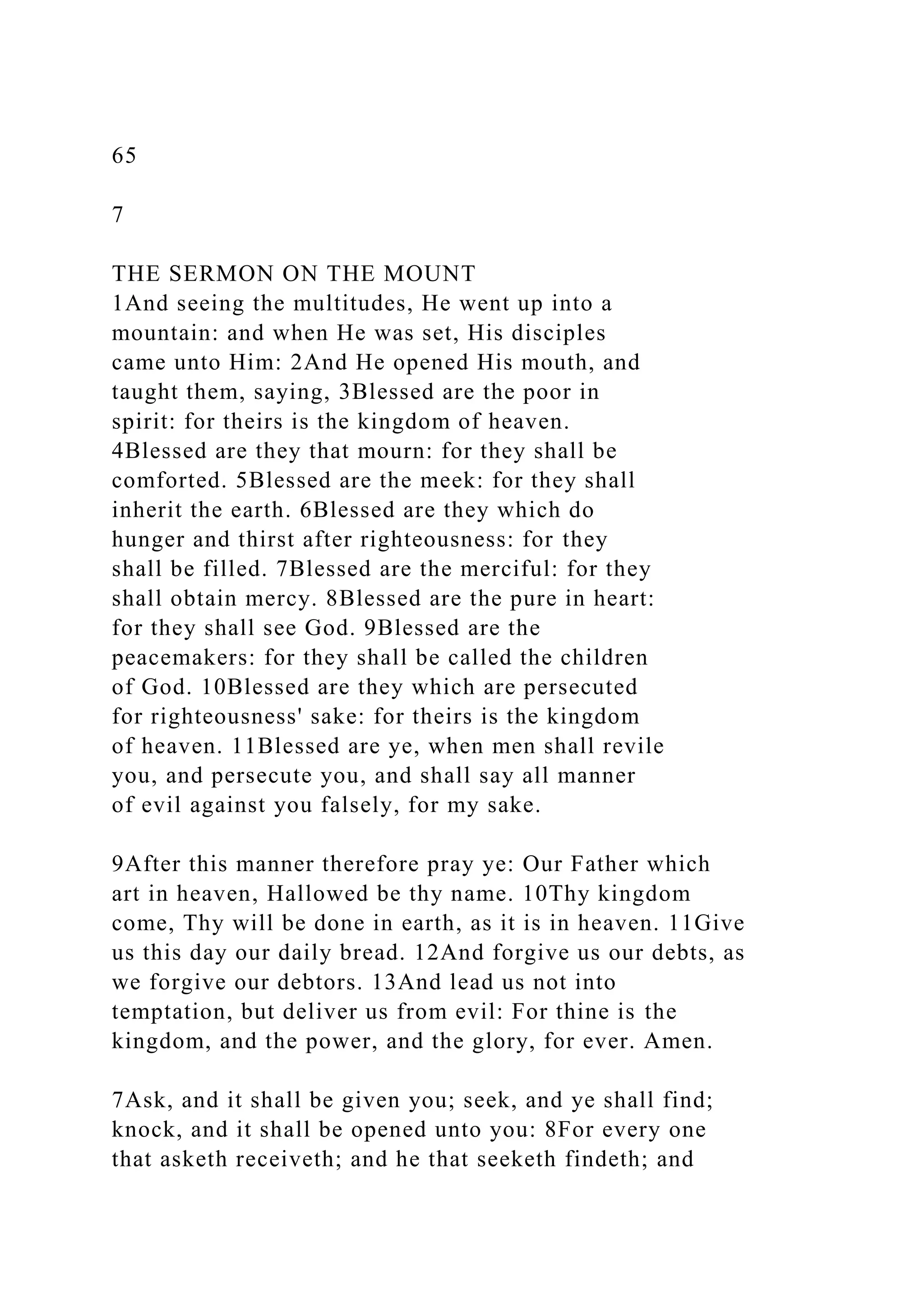 65
7
THE SERMON ON THE MOUNT
1And seeing the multitudes, He went up into a
mountain: and when He was set, His disciples
came unto Him: 2And He opened His mouth, and
taught them, saying, 3Blessed are the poor in
spirit: for theirs is the kingdom of heaven.
4Blessed are they that mourn: for they shall be
comforted. 5Blessed are the meek: for they shall
inherit the earth. 6Blessed are they which do
hunger and thirst after righteousness: for they
shall be filled. 7Blessed are the merciful: for they
shall obtain mercy. 8Blessed are the pure in heart:
for they shall see God. 9Blessed are the
peacemakers: for they shall be called the children
of God. 10Blessed are they which are persecuted
for righteousness' sake: for theirs is the kingdom
of heaven. 11Blessed are ye, when men shall revile
you, and persecute you, and shall say all manner
of evil against you falsely, for my sake.
9After this manner therefore pray ye: Our Father which
art in heaven, Hallowed be thy name. 10Thy kingdom
come, Thy will be done in earth, as it is in heaven. 11Give
us this day our daily bread. 12And forgive us our debts, as
we forgive our debtors. 13And lead us not into
temptation, but deliver us from evil: For thine is the
kingdom, and the power, and the glory, for ever. Amen.
7Ask, and it shall be given you; seek, and ye shall find;
knock, and it shall be opened unto you: 8For every one
that asketh receiveth; and he that seeketh findeth; and
 