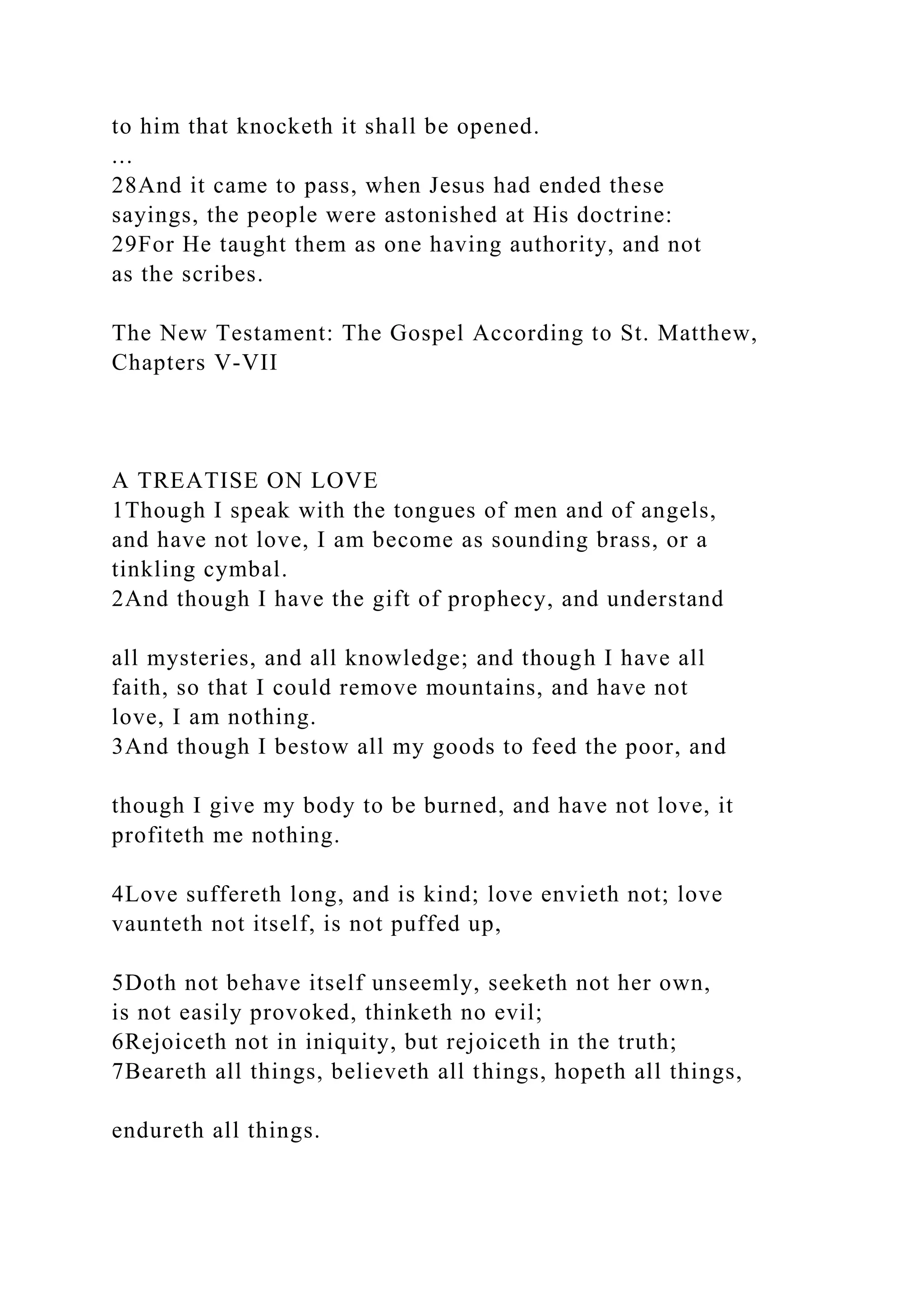 to him that knocketh it shall be opened.
...
28And it came to pass, when Jesus had ended these
sayings, the people were astonished at His doctrine:
29For He taught them as one having authority, and not
as the scribes.
The New Testament: The Gospel According to St. Matthew,
Chapters V-VII
A TREATISE ON LOVE
1Though I speak with the tongues of men and of angels,
and have not love, I am become as sounding brass, or a
tinkling cymbal.
2And though I have the gift of prophecy, and understand
all mysteries, and all knowledge; and though I have all
faith, so that I could remove mountains, and have not
love, I am nothing.
3And though I bestow all my goods to feed the poor, and
though I give my body to be burned, and have not love, it
profiteth me nothing.
4Love suffereth long, and is kind; love envieth not; love
vaunteth not itself, is not puffed up,
5Doth not behave itself unseemly, seeketh not her own,
is not easily provoked, thinketh no evil;
6Rejoiceth not in iniquity, but rejoiceth in the truth;
7Beareth all things, believeth all things, hopeth all things,
endureth all things.
 