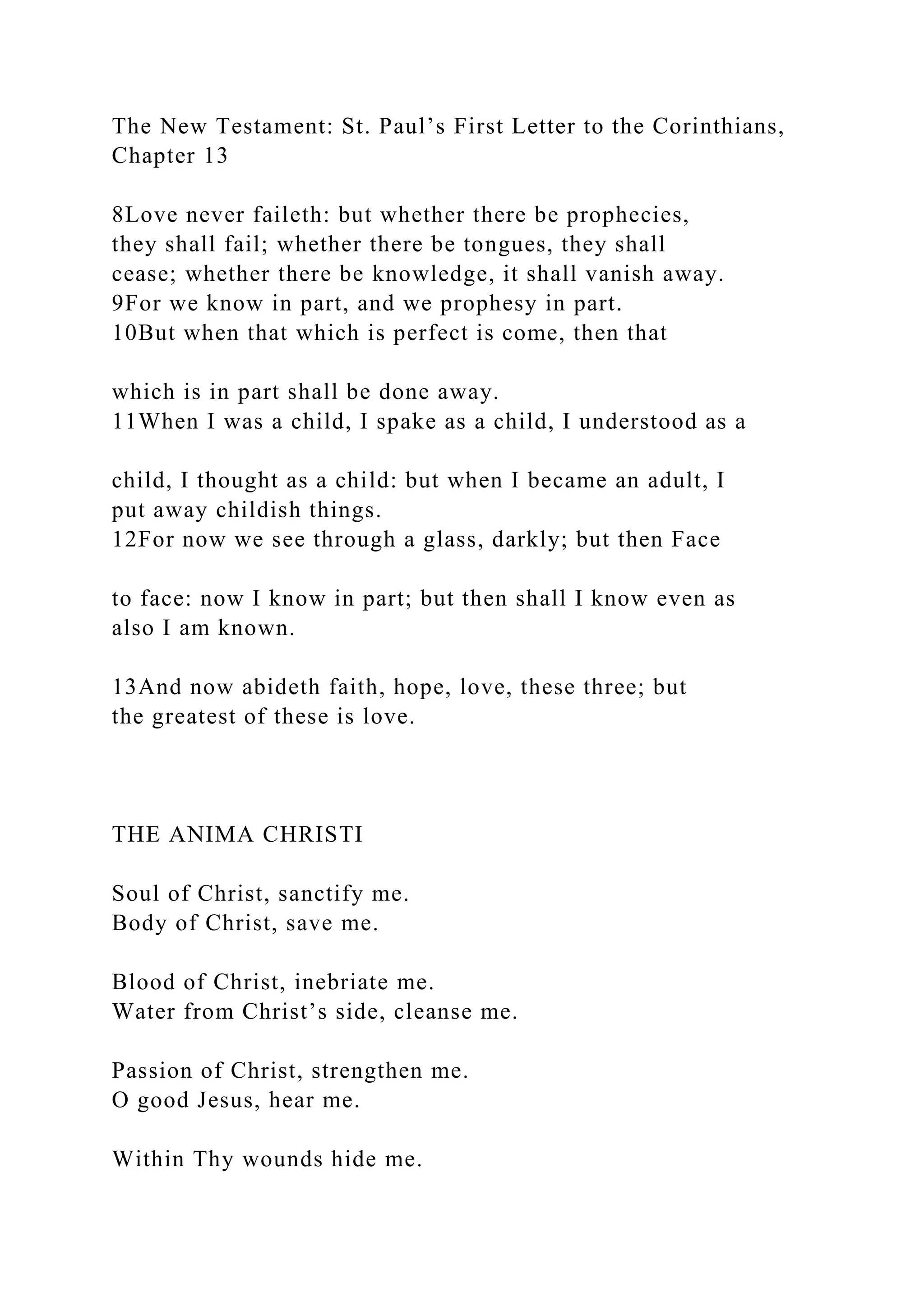 The New Testament: St. Paul’s First Letter to the Corinthians,
Chapter 13
8Love never faileth: but whether there be prophecies,
they shall fail; whether there be tongues, they shall
cease; whether there be knowledge, it shall vanish away.
9For we know in part, and we prophesy in part.
10But when that which is perfect is come, then that
which is in part shall be done away.
11When I was a child, I spake as a child, I understood as a
child, I thought as a child: but when I became an adult, I
put away childish things.
12For now we see through a glass, darkly; but then Face
to face: now I know in part; but then shall I know even as
also I am known.
13And now abideth faith, hope, love, these three; but
the greatest of these is love.
THE ANIMA CHRISTI
Soul of Christ, sanctify me.
Body of Christ, save me.
Blood of Christ, inebriate me.
Water from Christ’s side, cleanse me.
Passion of Christ, strengthen me.
O good Jesus, hear me.
Within Thy wounds hide me.
 