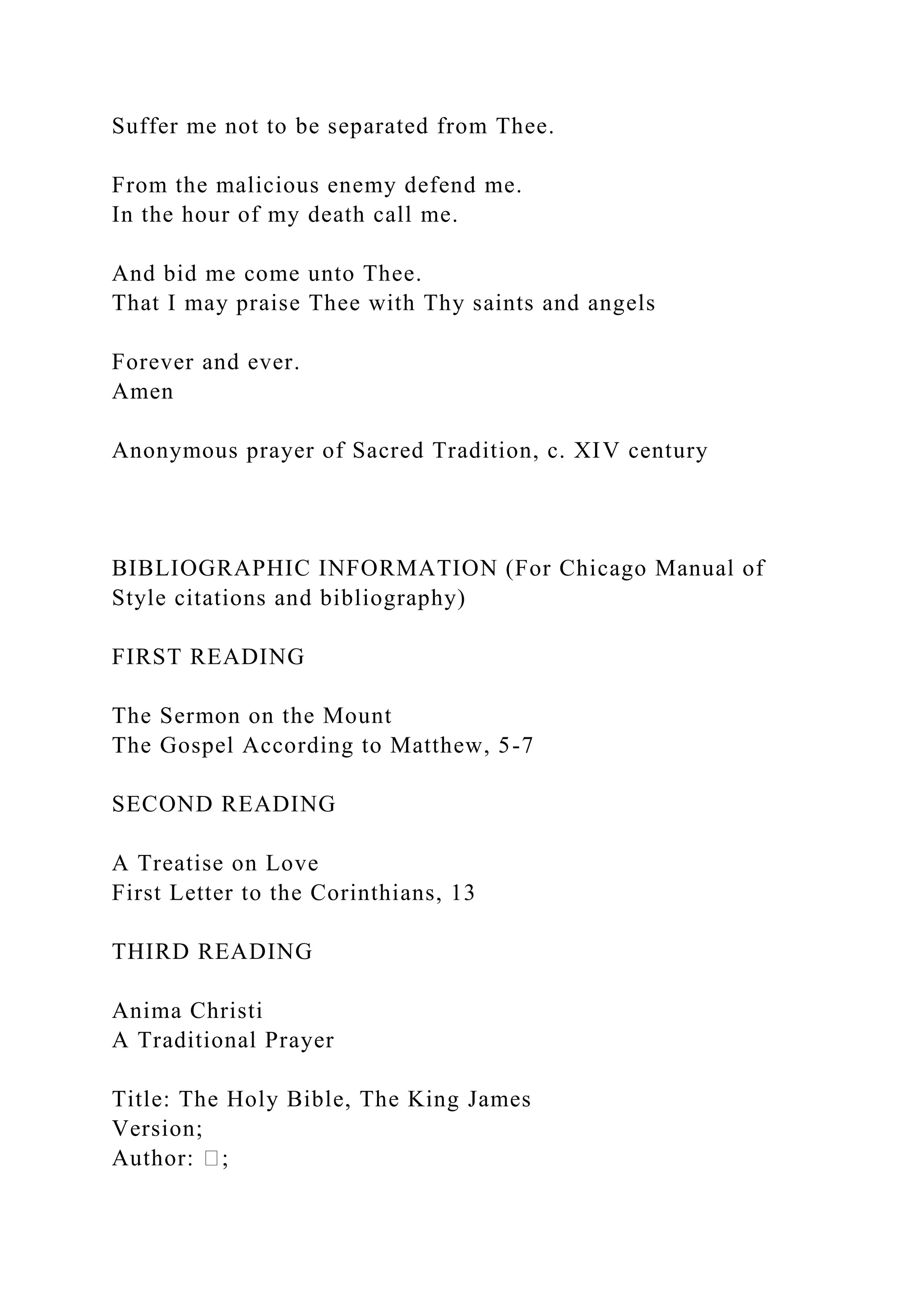 Suffer me not to be separated from Thee.
From the malicious enemy defend me.
In the hour of my death call me.
And bid me come unto Thee.
That I may praise Thee with Thy saints and angels
Forever and ever.
Amen
Anonymous prayer of Sacred Tradition, c. XIV century
BIBLIOGRAPHIC INFORMATION (For Chicago Manual of
Style citations and bibliography)
FIRST READING
The Sermon on the Mount
The Gospel According to Matthew, 5-7
SECOND READING
A Treatise on Love
First Letter to the Corinthians, 13
THIRD READING
Anima Christi
A Traditional Prayer
Title: The Holy Bible, The King James
Version;
Author: �;
 