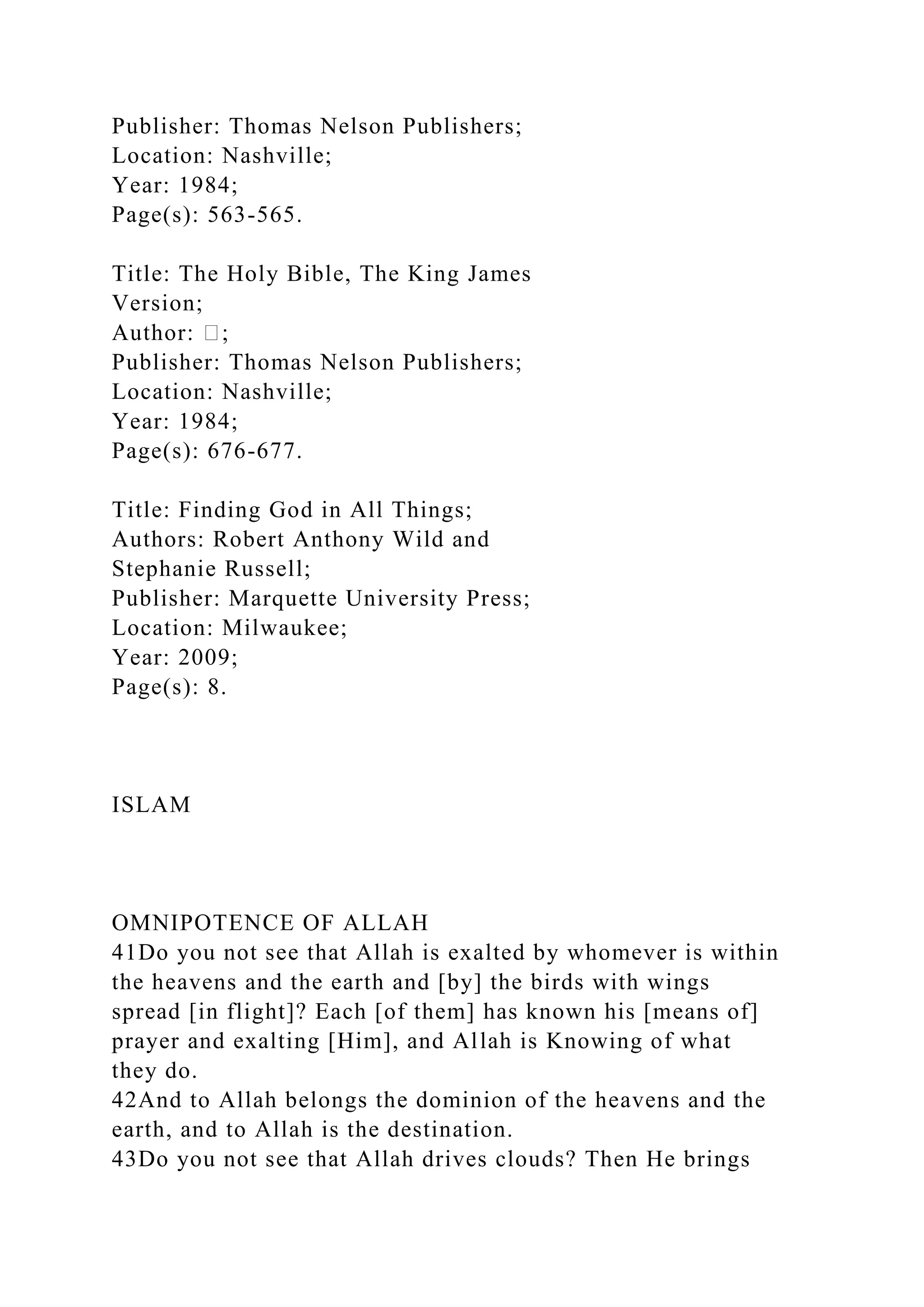 Publisher: Thomas Nelson Publishers;
Location: Nashville;
Year: 1984;
Page(s): 563-565.
Title: The Holy Bible, The King James
Version;
Author: �;
Publisher: Thomas Nelson Publishers;
Location: Nashville;
Year: 1984;
Page(s): 676-677.
Title: Finding God in All Things;
Authors: Robert Anthony Wild and
Stephanie Russell;
Publisher: Marquette University Press;
Location: Milwaukee;
Year: 2009;
Page(s): 8.
ISLAM
OMNIPOTENCE OF ALLAH
41Do you not see that Allah is exalted by whomever is within
the heavens and the earth and [by] the birds with wings
spread [in flight]? Each [of them] has known his [means of]
prayer and exalting [Him], and Allah is Knowing of what
they do.
42And to Allah belongs the dominion of the heavens and the
earth, and to Allah is the destination.
43Do you not see that Allah drives clouds? Then He brings
 