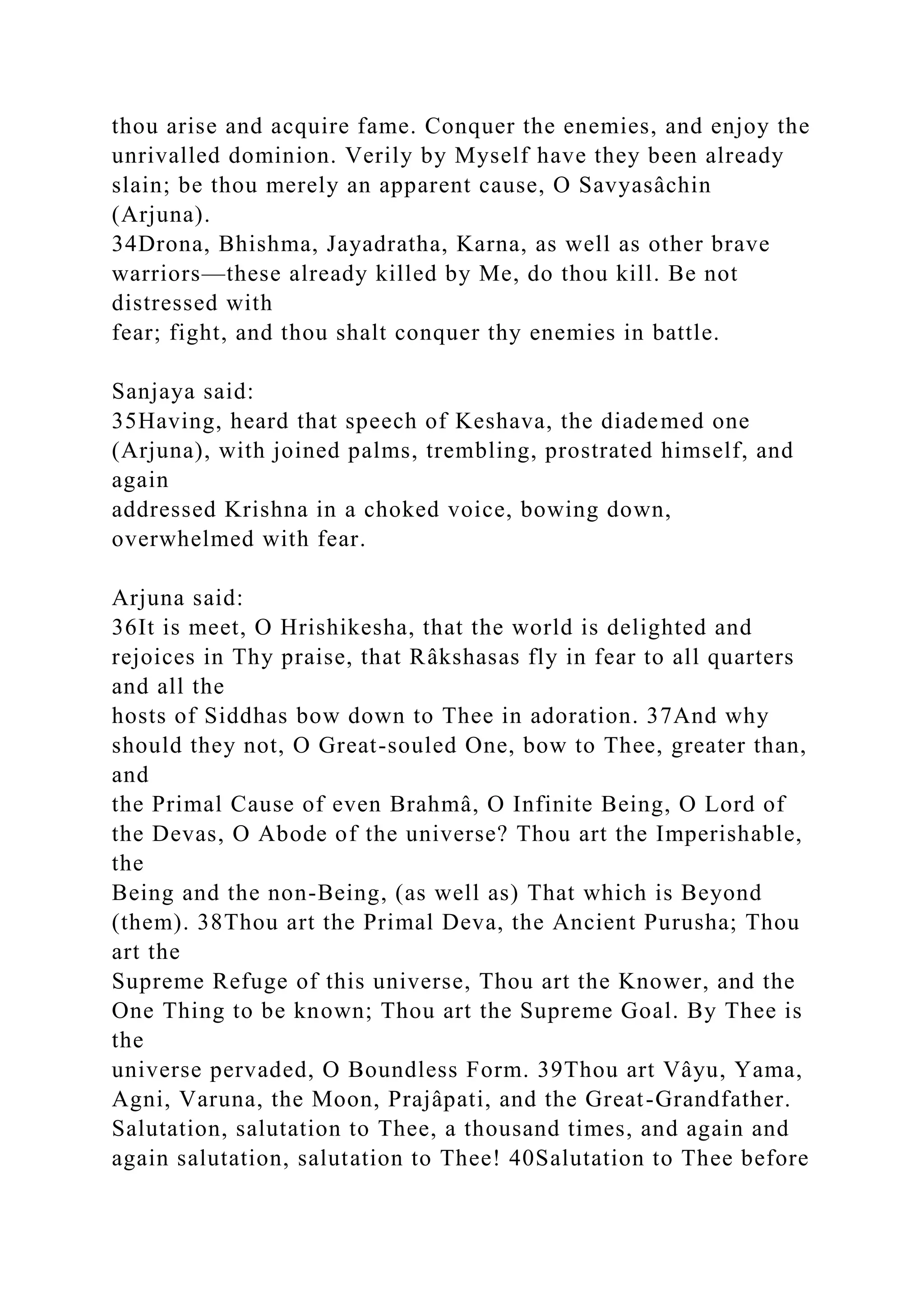 thou arise and acquire fame. Conquer the enemies, and enjoy the
unrivalled dominion. Verily by Myself have they been already
slain; be thou merely an apparent cause, O Savyasâchin
(Arjuna).
34Drona, Bhishma, Jayadratha, Karna, as well as other brave
warriors—these already killed by Me, do thou kill. Be not
distressed with
fear; fight, and thou shalt conquer thy enemies in battle.
Sanjaya said:
35Having, heard that speech of Keshava, the diademed one
(Arjuna), with joined palms, trembling, prostrated himself, and
again
addressed Krishna in a choked voice, bowing down,
overwhelmed with fear.
Arjuna said:
36It is meet, O Hrishikesha, that the world is delighted and
rejoices in Thy praise, that Râkshasas fly in fear to all quarters
and all the
hosts of Siddhas bow down to Thee in adoration. 37And why
should they not, O Great-souled One, bow to Thee, greater than,
and
the Primal Cause of even Brahmâ, O Infinite Being, O Lord of
the Devas, O Abode of the universe? Thou art the Imperishable,
the
Being and the non-Being, (as well as) That which is Beyond
(them). 38Thou art the Primal Deva, the Ancient Purusha; Thou
art the
Supreme Refuge of this universe, Thou art the Knower, and the
One Thing to be known; Thou art the Supreme Goal. By Thee is
the
universe pervaded, O Boundless Form. 39Thou art Vâyu, Yama,
Agni, Varuna, the Moon, Prajâpati, and the Great-Grandfather.
Salutation, salutation to Thee, a thousand times, and again and
again salutation, salutation to Thee! 40Salutation to Thee before
 