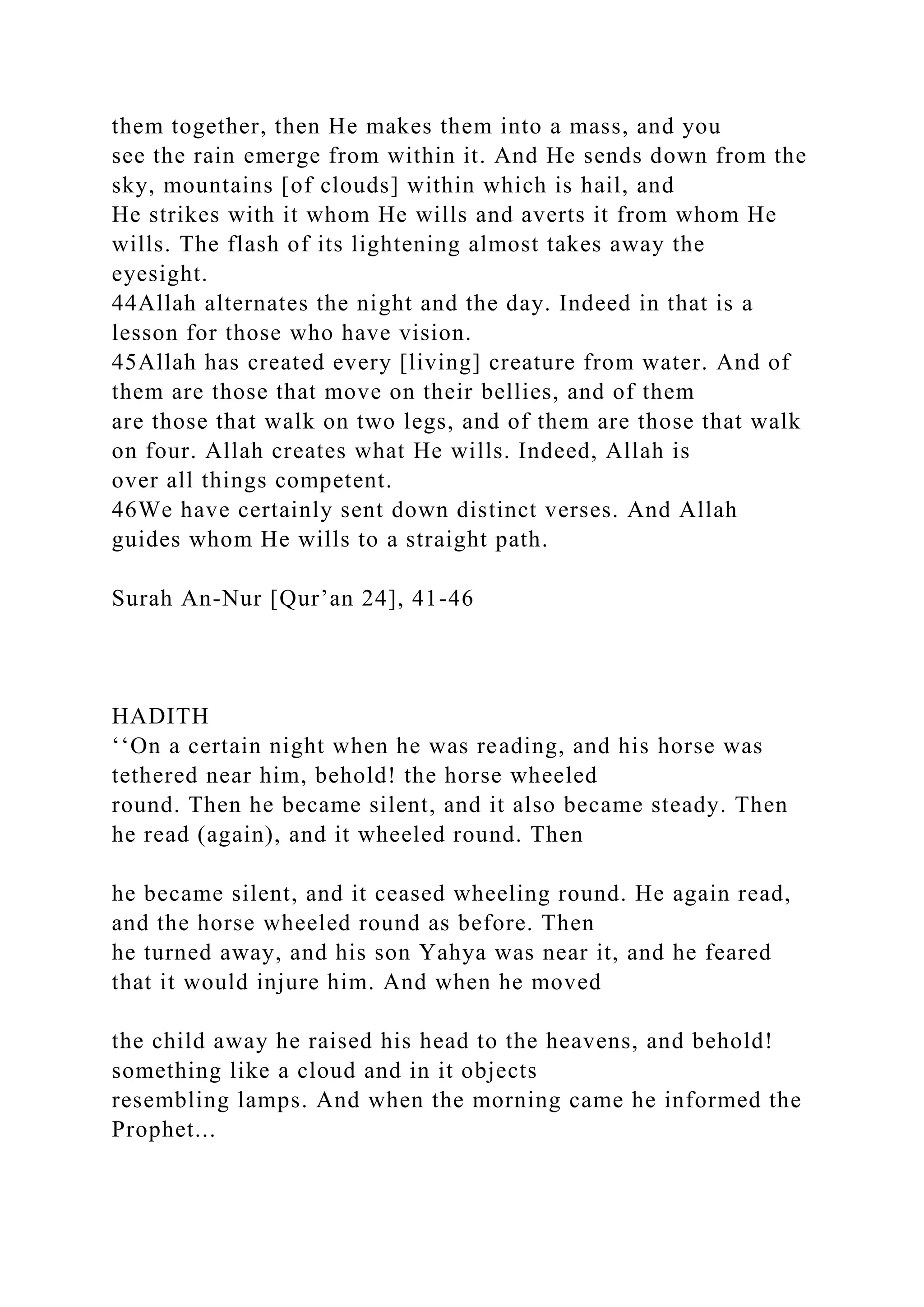 them together, then He makes them into a mass, and you
see the rain emerge from within it. And He sends down from the
sky, mountains [of clouds] within which is hail, and
He strikes with it whom He wills and averts it from whom He
wills. The flash of its lightening almost takes away the
eyesight.
44Allah alternates the night and the day. Indeed in that is a
lesson for those who have vision.
45Allah has created every [living] creature from water. And of
them are those that move on their bellies, and of them
are those that walk on two legs, and of them are those that walk
on four. Allah creates what He wills. Indeed, Allah is
over all things competent.
46We have certainly sent down distinct verses. And Allah
guides whom He wills to a straight path.
Surah An-Nur [Qur’an 24], 41-46
HADITH
‘‘On a certain night when he was reading, and his horse was
tethered near him, behold! the horse wheeled
round. Then he became silent, and it also became steady. Then
he read (again), and it wheeled round. Then
he became silent, and it ceased wheeling round. He again read,
and the horse wheeled round as before. Then
he turned away, and his son Yahya was near it, and he feared
that it would injure him. And when he moved
the child away he raised his head to the heavens, and behold!
something like a cloud and in it objects
resembling lamps. And when the morning came he informed the
Prophet...
 