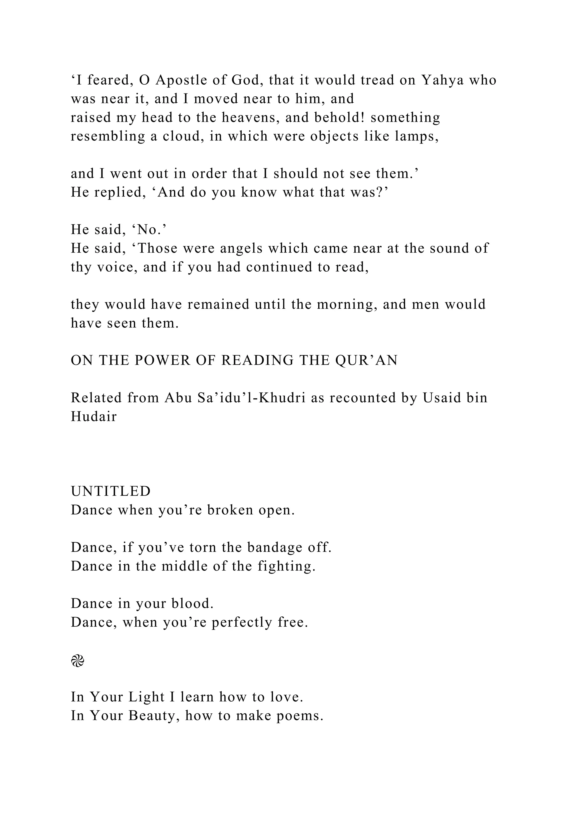 ‘I feared, O Apostle of God, that it would tread on Yahya who
was near it, and I moved near to him, and
raised my head to the heavens, and behold! something
resembling a cloud, in which were objects like lamps,
and I went out in order that I should not see them.’
He replied, ‘And do you know what that was?’
He said, ‘No.’
He said, ‘Those were angels which came near at the sound of
thy voice, and if you had continued to read,
they would have remained until the morning, and men would
have seen them.
ON THE POWER OF READING THE QUR’AN
Related from Abu Sa’idu’l-Khudri as recounted by Usaid bin
Hudair
UNTITLED
Dance when you’re broken open.
Dance, if you’ve torn the bandage off.
Dance in the middle of the fighting.
Dance in your blood.
Dance, when you’re perfectly free.
֎
In Your Light I learn how to love.
In Your Beauty, how to make poems.
 