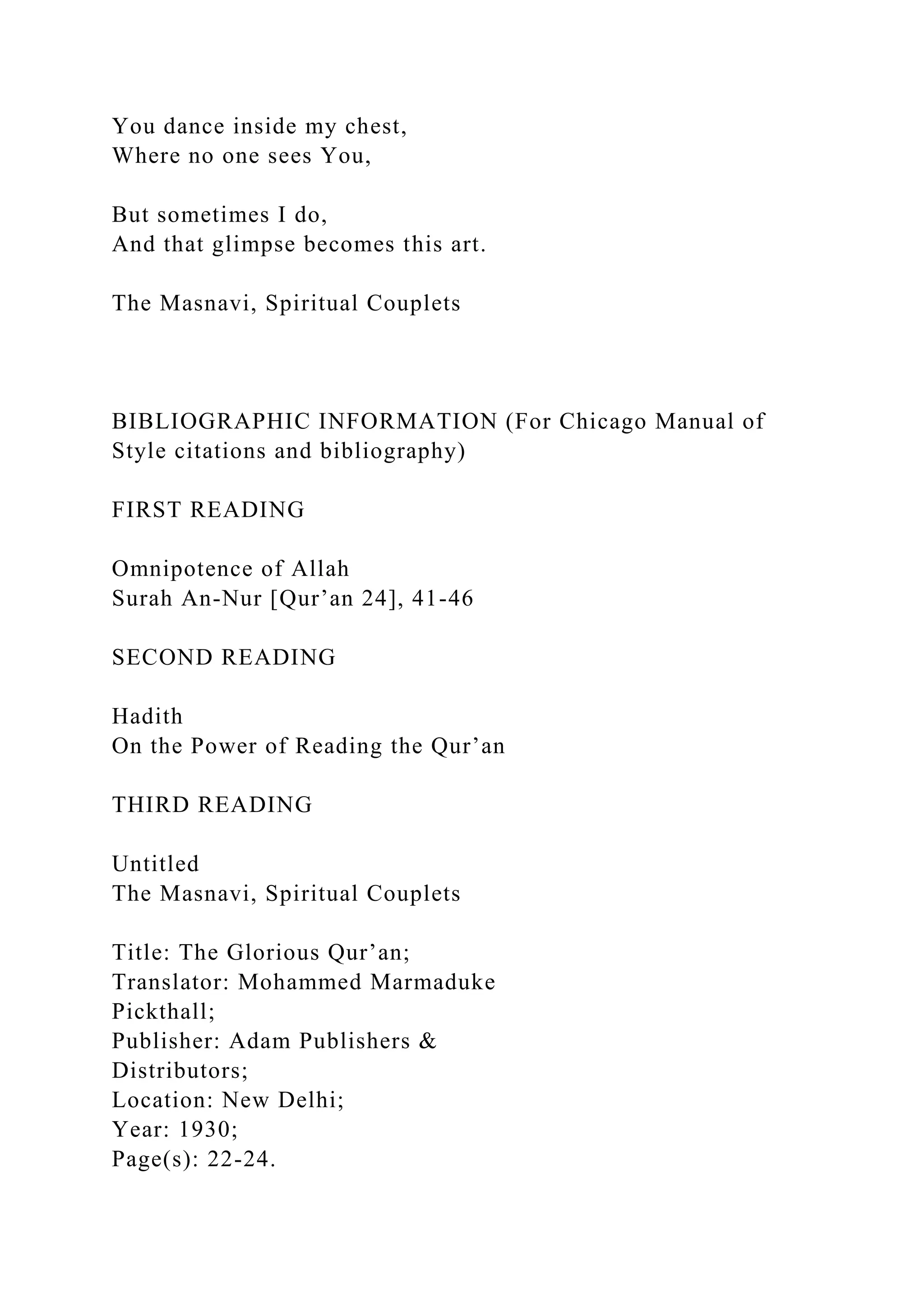 You dance inside my chest,
Where no one sees You,
But sometimes I do,
And that glimpse becomes this art.
The Masnavi, Spiritual Couplets
BIBLIOGRAPHIC INFORMATION (For Chicago Manual of
Style citations and bibliography)
FIRST READING
Omnipotence of Allah
Surah An-Nur [Qur’an 24], 41-46
SECOND READING
Hadith
On the Power of Reading the Qur’an
THIRD READING
Untitled
The Masnavi, Spiritual Couplets
Title: The Glorious Qur’an;
Translator: Mohammed Marmaduke
Pickthall;
Publisher: Adam Publishers &
Distributors;
Location: New Delhi;
Year: 1930;
Page(s): 22-24.
 