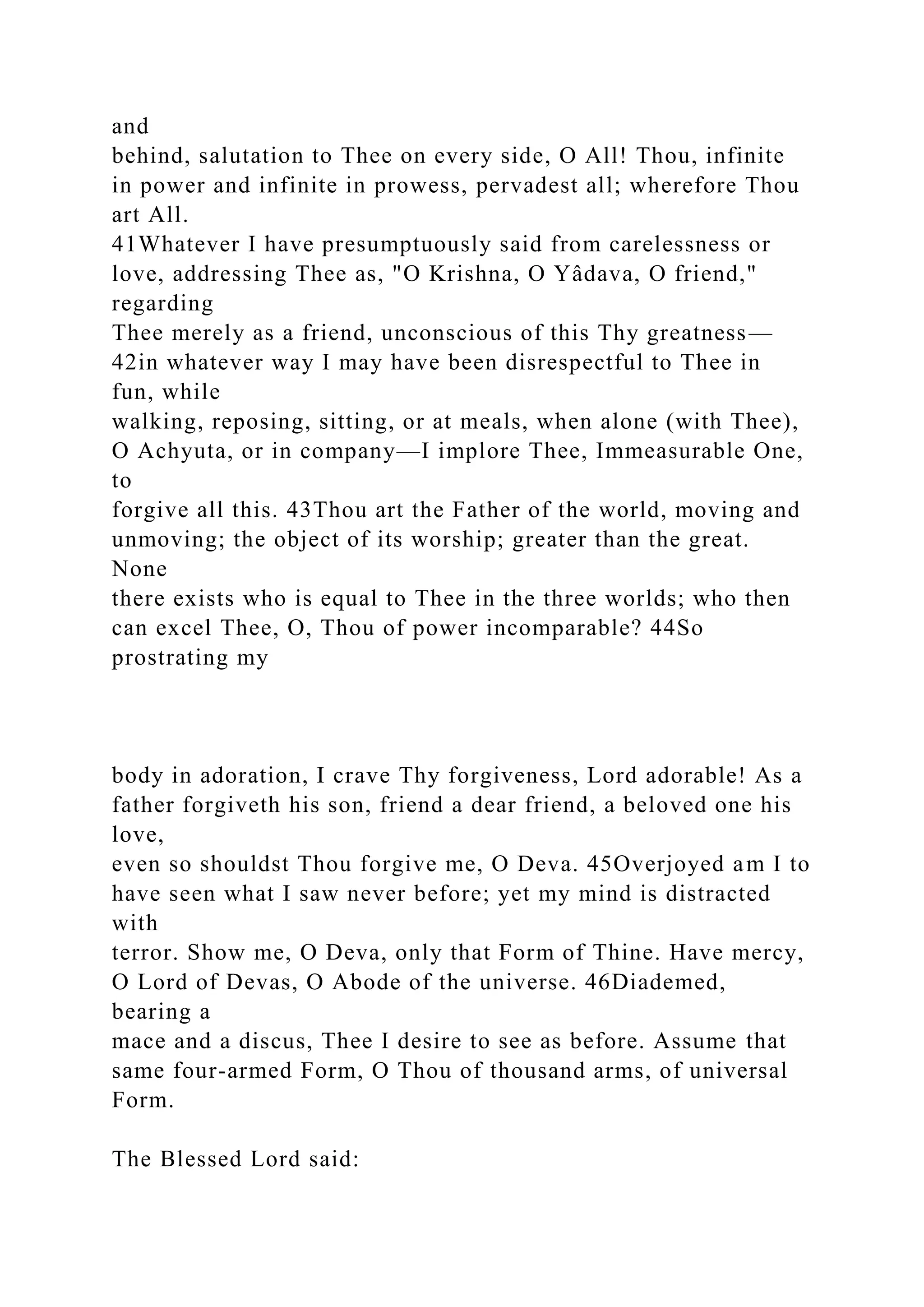 and
behind, salutation to Thee on every side, O All! Thou, infinite
in power and infinite in prowess, pervadest all; wherefore Thou
art All.
41Whatever I have presumptuously said from carelessness or
love, addressing Thee as, "O Krishna, O Yâdava, O friend,"
regarding
Thee merely as a friend, unconscious of this Thy greatness—
42in whatever way I may have been disrespectful to Thee in
fun, while
walking, reposing, sitting, or at meals, when alone (with Thee),
O Achyuta, or in company—I implore Thee, Immeasurable One,
to
forgive all this. 43Thou art the Father of the world, moving and
unmoving; the object of its worship; greater than the great.
None
there exists who is equal to Thee in the three worlds; who then
can excel Thee, O, Thou of power incomparable? 44So
prostrating my
body in adoration, I crave Thy forgiveness, Lord adorable! As a
father forgiveth his son, friend a dear friend, a beloved one his
love,
even so shouldst Thou forgive me, O Deva. 45Overjoyed am I to
have seen what I saw never before; yet my mind is distracted
with
terror. Show me, O Deva, only that Form of Thine. Have mercy,
O Lord of Devas, O Abode of the universe. 46Diademed,
bearing a
mace and a discus, Thee I desire to see as before. Assume that
same four-armed Form, O Thou of thousand arms, of universal
Form.
The Blessed Lord said:
 