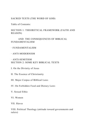 SACRED TEXTS (THE WORD OF GOD)
Table of Contents:
SECTION 1: THEORETICAL FRAMEWORK (FAITH AND
REASON)
AND THE CONSEQUENCES OF BIBLICAL
FUNDAMENTALISM
· FUNDAMENTALISM
· ANTI-MODERNISM
· ANTI-SEMITISM
SECTION 2: SOME KEY BIBLICAL TEXTS
I. On the Divinity of Jesus
II. The Essence of Christianity
III. Major Corpus of Biblical Laws
IV. On Forbidden Food and Dietary Laws
V. Sexual Ethic
VI. Women
VII. Slaves
VIII. Political Theology (attitude toward governments and
rulers)
 