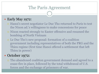 The Paris Agreement
 Early May 1972:
 Hanoi’s secret negotiator Le Duc Tho returned to Paris to test
the Nixon ad.’s willingness to make concessions for peace
 Nixon reacted strongly to Easter offensive and resumed the
bombing of North Vietnam
 Le Duc Tho’s new proposal: formation of a coalition
government including representatives of both the PRG and the
Thieu regime (first time Hanoi offered a settlement that left
Thieu in power)
 October 1972:
 Tho abandoned coalition government demand and agreed to a
cease-fire in place, followed by the total withdrawal of U.S.
forces and the exchange of prisoners of war.
 