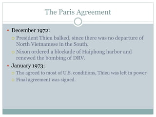 The Paris Agreement
 December 1972:
 President Thieu balked, since there was no departure of
North Vietnamese in the South.
 Nixon ordered a blockade of Haiphong harbor and
renewed the bombing of DRV.
 January 1973:
 Tho agreed to most of U.S. conditions, Thieu was left in power
 Final agreement was signed.
 
