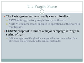 The Fragile Peace
 The Paris agreement never really came into effect
 ARVN units aggressively sought to expand the area
 North Vietnamese troops engaged in operations of their own in
countryside.
 COSVN: proposal to launch a major campaign during the
spring of 1975
 Politburo approved the plan for a major offensive centered on Ban
Me Thuot, the largest city in the central highlands.
 