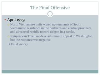The Final Offensive
 April 1975:
 North Vietnamese units wiped up remnants of South
Vietnamese resistance in the northern and central provinces
and advanced rapidly toward Saigon in 4 weeks.
 Nguyen Van Thieu made a last-minute appeal to Washington,
but the response was negative
 Final victory
 