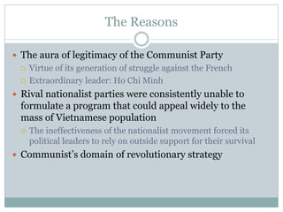 The Reasons
 The aura of legitimacy of the Communist Party
 Virtue of its generation of struggle against the French
 Extraordinary leader: Ho Chi Minh
 Rival nationalist parties were consistently unable to
formulate a program that could appeal widely to the
mass of Vietnamese population
 The ineffectiveness of the nationalist movement forced its
political leaders to rely on outside support for their survival
 Communist’s domain of revolutionary strategy
 