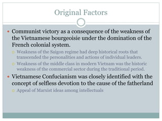 Original Factors
 Communist victory as a consequence of the weakness of
the Vietnamese bourgeoisie under the domination of the
French colonial system.
 Weakness of the Saigon regime had deep historical roots that
transcended the personalities and actions of individual leaders.
 Weakness of the middle class in modern Vietnam was the historic
weakness of the commercial sector during the traditional period.
 Vietnamese Confucianism was closely identified with the
concept of selfless devotion to the cause of the fatherland
 Appeal of Marxist ideas among intellectuals
 