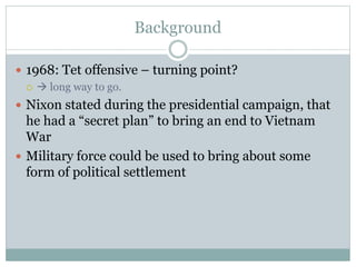Background
 1968: Tet offensive – turning point?
  long way to go.
 Nixon stated during the presidential campaign, that
he had a “secret plan” to bring an end to Vietnam
War
 Military force could be used to bring about some
form of political settlement
 