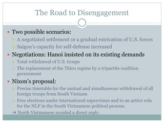 The Road to Disengagement
 Two possible scenarios:
 A negotiated settlement or a gradual extrication of U.S. forces
 Saigon’s capacity for self-defense increased
 Negotiations: Hanoi insisted on its existing demands
 Total withdrawal of U.S. troops
 The replacement of the Thieu regime by a tripartite coalition
government
 Nixon’s proposal:
 Precise timetable for the mutual and simultaneous withdrawal of all
foreign troops from South Vietnam
 Free elections under international supervision and to an active rola
for the NLF in the South Vietnamese political process.
 North Vietnamese avoided a direct reply.
 