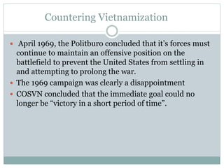 Countering Vietnamization
 April 1969, the Politburo concluded that it’s forces must
continue to maintain an offensive position on the
battlefield to prevent the United States from settling in
and attempting to prolong the war.
 The 1969 campaign was clearly a disappointment
 COSVN concluded that the immediate goal could no
longer be “victory in a short period of time”.
 