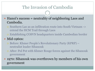 The Invasion of Cambodia
 Hanoi’s success = neutrality of neighboring Laos and
Cambodia.
 Southern Lao as an infiltration route into South Vietnam ->
extend the HCM Trail through Laos
 Establishing COSVN headquarters inside Cambodian border
 Mid-1960s:
 Before: Khmer People’s Revolutionary Party (KPRP) –
neutralist leader Sihanouk
 After: Pol Pot with Khmer Rouge forces against the Sihanouk
government
 1970: Sihanouk was overthrown by members of his own
government
 