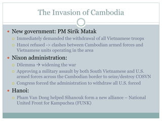 The Invasion of Cambodia
 New government: PM Sirik Matak
 Immediately demanded the withdrawal of all Vietnamese troops
 Hanoi refused -> clashes between Cambodian armed forces and
Vietnamese units operating in the area
 Nixon administration:
 Dilemma  widening the war
 Approving a military assault by both South Vietnamese and U.S.
armed forces across the Cambodian border to seize/destroy COSVN
 Congress forced the administration to withdraw all U.S. forced
 Hanoi:
 Pham Van Dong helped Sihanouk form a new alliance – National
United Front for Kampuchea (FUNK)
 