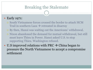 Breaking the Stalemate
 Early 1971:
 South Vietnamese forces crossed the border to attack HCM
Trail in southern Laos  retreated in disarray
 By then, Hanoi was waiting out the Americans’ withdrawal.
 Nixon abandoned the demand for mutual withdrawal, but still
must leave Thieu in Power. Hanoi asked U.S. to stop
supporting Thieu. Washington refused.
 U.S improved relations with PRC  China began to
pressure the North Vietnamese to accept a compromise
settlement
 