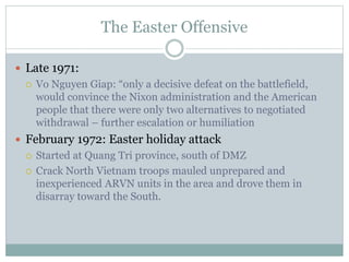 The Easter Offensive
 Late 1971:
 Vo Nguyen Giap: “only a decisive defeat on the battlefield,
would convince the Nixon administration and the American
people that there were only two alternatives to negotiated
withdrawal – further escalation or humiliation
 February 1972: Easter holiday attack
 Started at Quang Tri province, south of DMZ
 Crack North Vietnam troops mauled unprepared and
inexperienced ARVN units in the area and drove them in
disarray toward the South.
 