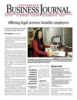 RNAL                            SMALL BIZ            sacramento.bizjournals.com
                                                                                                                                                                                             | 11




s:
 r,
p-
 ir
           NOVEMBER 6, 2009

ng
ty


                     Offering legal services benefits employers
 s-


o
 s.
of
 t-
lp


?
rs
 ly
 S.
 le
           Pre-paid basic legal advice boosts
           productivity, keeps costs down
  tier,
 s,        Kathy Robertson | Staff writer
o ap-
  i-
 heir
or                                                                                                                                                   DENNIS McCOY | SACRAMENTO BUSINESS JOURNAL
 ving
re        Mimi Silvestre usesChavez’s Legal Services for her benefits business,
             When Jackie Pre-Paid purse was stolen                                                industry … and we need adequate legal protection,” she says of the
 ility
es        Pacific Benefits Consultants.a“We’re a small company in a growing
           in September, she called toll-free number                                              service she’s used for 16 years.
ofes-
  n         to get a lawyer to track how the crime was
oles.


          Offering legal services benefits employers
 o-         affecting her credit.
rs of
 n
               Her boss, Mimi Silvestre, used the same
 out-
nt
help
 e-         service this fall to learn how to comply
ny          with the Federal Trade Commission’s new
 tors
  ally    Pre-paid basic legal advice boosts
            “Red Flags Rule” on identify theft preven- in the 1960s and contracts with law firms
            tion.                                            across the country to provide pre-paid le-
                                                                                                                               Why legal services?
 U.S.
 hile
he        productivity, keeps costs down
               Both turned to a pre-paid legal service gal services to individuals, unions, busi- • One in three people will encounter a legal
                                                             nesses and their workers.                                  problem within the next year
rds,
 e-         that charges a monthly fee and provides a “It’s pooling risk, like you do for every- • 65 percent of Americans don’t have a will
 edi-
 o-       KATHY ROBERTSON | STAFF WRITERwhen needed — sort thing,” Virtue said. “ It’s not insurance, • At least 80 million lawsuits are filed per year
            range of basic services
he or
 c          of a health maintenance organization for we don’t indemnify, but we’re here when • 42 percent of employees take time off each year  DENNIS McCOY | SACRAMENTO BUSINESS JOURNAL

ri-are       When Jackie Chavez’s purse complicated, you benefits business,
             Mimi Silvestre uses Pre-Paid Legal Services for her need it.”
                                               was stolen                                      industry … and we need to deal with legal problems she says of the
                                                                                                                        adequate legal protection,”
ypes        legal issues. If things get more
ve        in September, sheConsultants. “We’re a small company in a growing
             Pacific Benefits called
            fees are added, but at a toll-free number
                                        a discount. Around
                                                                                               service she’s used for 16 years.
                                                                                                                      • An employee with legal problems uses medical
                                                                                                                                 Dennis McCoy | Sacramento Business Journal
 s,an
  t       to get a lawyer to track how the crime was A ‘SAFETY NET’                                                     benefits four times more than the average


             Offering legal services benefits employers
 pro-                                                          Mimi Silvestre uses Pre-Paid Legal Services for her benefits business, Pacific Benefits Consul-
            for 40 years, the business is booming dur- Chavez, a benefits administrator at Pa-
ui-       affecting her credit.                                                                                         worker
 tors
nd          ing the recession, as businesses and indi- cific Benefits Consultants in Sacramento,industryemployee with legal hassles takes sick leave
             Her boss, Mimi Silvestre, used the same           tants. “We’re a small company in a growing             • An … and we need adequate legal protection,”
 rent
rd        service this fall to learn how to legal help pays $26 per the service she’s used for 16 years. twice as much as the average employee
            viduals scramble for low-cost comply               she says of month for benefits from Pre-
rate-
 b-       with the Federal Trade Commission’s Paid Legal Services. That adds up to $312 a • An employee bogged down with legal woes
  any       with collections, lease negotiations and
  n       new “Red Flags Rule” on identify theft year — the average cost for one hour with
                                                               to individuals, unions, businesses and their is likely to show a significant decline in
nd
            other matters.
             Pre-paid basic legal advice boosts
          prevention.                                        a local lawyer. and contracts with law firms productivity
                                                                in the 1960s The fee provides access to
               “Most can’tto a pre-paid legal service a lawyer for help withto provide pre-paid le- Source: Caldwell Legal U.S.A.
                             afford to hire a lawyer these workers. country simple legal issues
                                                                across the
                                                                                                                                  Why legal services?
m,           Both turned
 t-
ngthe        productivity, keeps costs down
            days; we’re just too expensive,” said Rob-
          that charges a monthly fee and provides
          a ert LoPresti, a partner with Parker Stanbury
            range of basic services when needed —
                                                                gal services to individuals, pooling busi- • One in three people will encounter a legal
                                                                                               “It’s unions, risk,
                                                                                           such as credit assis-
                                                                 ‘It’s pooling risk, tance, do for every- problem within and signed
                                                                nesses and their workers. contract re- up can become, the next year on for peace
                                                                                            like you
 are-
 s,       sort of a health maintenance organization                “It’s pooling risk,viewyoubankrupt- of • 65 percent of Americans don’t have a will
                                                                                            like or do for every-
ngo-
ho
            LLP, a Los Angeles-based law firm that
             KATHY ROBERTSON |If things get more com-
          for legal issues.    STAFF WRITER                          like Virtue said.thing,”not said. “ •mind. 80 needed help, she got year
                                                                                             “ It’s Virtue
                                                                thing,”you do for cy matters.insurance, When she million lawsuits are filed per a re-
                                                                                                                           At least
  the       provides the lawyers at the other end of            we don’t indemnify,It’s not insurance, we sponse within 24 hours. take time off each year
                                                                                             but we’re here when • 42 percent of employees
          plicated, fees are added, but at a discount.                                        Silvestre, vice
opri-
ot          theWhen 40 years, California clients stolen you need it.” It’s president of opera-
                 phone line for the business was of an
          Around forJackie Chavez’s purse is boom-
                                                                   everything.              don’t indemnify, but “If anyone triesproblemsmy credit, they
                                                                                                                           to deal with legal to use
rove         in September,recession,aas businesses
                              she called toll-free number
            Oklahoma company called Pre-Paid Legal not insurance, we tions at Pacific Ben- willAn employee withfor me,” Chavez said. “I
          ing during the                                                                    we’re here when you • investigate it legal problems uses medical
 nts,       Services lawyer to track how the crime was
             to get a Inc.
          and individuals scramble for low-cost legal
                                                                A ‘SAFETY NET’             efits, pays less than don’t have to get involved.” the average
                                                                                                                           benefits four times more than
 12                                                                                         need it.”
 qui-        affecting her credit. lease negotiations
          help withare a number of national companies
                      collections,                                don’t indemnify, $100 per month at Pa- Pre-Paid Legal Services founder Har-
                                                                   Chavez, a benefits administrator for                    worker
 and           There
                Her boss, Mimi Silvestre, used the same cific Benefits Consultants inthat range land Stonecipher started the companyleave
                                                                                                      Sacramento, • An employee with legal hassles takes sick in
          andthe market; most offer business plans for
            in other matters. to learn how to comply pays $26 per monthservices net’ Pre-
oard         service this fall                                                              A ‘safety
                                                                    but we’re here from legal advice on 1969twice asamuch as thecollision resulted in
                                                                                           for benefits from
             “Most can’t afford to hire a lawyer these                                                                       after head-on average employee
 tab-       employers,just too expensive,” group plans
          days; we’re    who can also offer said Rob-
             with the Federal Trade Commission’s Paid Legal Services. That adds upato $312 a hefty legal fees. Cardown with legal woes
                                                                                               Chavez, compli-
                                                                                           regulatory           ben- • An employee bogged insurance covered
 tion       to workers a partner up on identify theft when— the average ancefor one hour with damage to the vehicle and medical in-
             new “Red Flags Rule” the monthly tab
          ert LoPresti, who pick with Parker Stan-              year you need it.’ cost administrator at
                                                                                            efits to document              is likely to show a significant decline in
  and        prevention. payroll deductions. firm
            themselves via
          bury LLP, a Los Angeles-based law                     a local lawyer. The review and collec- to surance paid for his hospital stay, but he
                                                                                           fee provides access             productivity
                                                                                            Pacific Benefits Con-
eam,      that Both turned than pre-paid legal service Crystal Caldwell Virtue with simple legalSacra- had no protection from the legal bills that
                               to a
                provides the lawyers at the other end           a lawyer for help tion letters.               issues Source: Caldwell Legal U.S.A.
 Act-          “We’re busier          we’ve ever been,” said                                sultants in
          of thatphone line monthly fee and provides
              the charges a Virtue
            Crystal Caldwellfor California Sacramento
                                                 clients of          Caldwell Legal U.S.A. mento, as credit assis-
                                                                                              such
                                                                    ‘It’s pooling risk,companycontractper accumulated. researched Europeansuch as
                                                                                              “We’re a small
sing      an aOklahoma company in when needed —
               range of basic services the Pre-Paid
                                          called
                                                                                                     pays $26 re- for can become, and legal issues peace
                                                                                              tance, in a grow-           up help with simple signed on for
                                                                                                                         Stonecipher                                         legal
ords,       headquarters of Caldwell Legal U.S.A. The ing industry, benefits from Pre-Paid Legal expense assistance,started a similar idea as
                  of a health maintenance organization month for providing view or bankrupt- credit plans and contract review or bank-
             sortServices Inc.
 who
          Legal                                                         likeThat do forupcy matters. year — ofWhen she needed help, she got a re-
                                                                              you adds services to more                      mind.
            family venture was founded in more com- than 500 clients ... and we need adequate a benefitmatters. with a motor services
             for legal issues. If things get the 1960s Services.                                to $312 a
             There are a number of national com-                                                                         ruptcy associated
            and contracts are added, firms across the the average cost for one Silvestre, local sponse within 24targets businesses with
             plicated, fees with law but at a discount.                everything. It’s president of aopera- Silvestre, vice hours. my credit, they
                                                                                                  said. The vice
          panies in the market; most offer busi- legal protection,” Silvestrehour with com- club. The company president of operations at
  not     ness plansfor 40 years, the business services pany has The fee provides access to a lawyer 100 or fewer workers. It currently provides
             Around                               can boom-
                                                     is                                                                     “If anyone tries to use
            country tofor employers, who businesses lawyer. used Pre-Paid Legal Services for
                        provide pre-paid legal also
             ing during the recession, as                          not insurance, we tions at Pacific Ben- Pacific Benefits, itpaysme,” Chavez said. “I
                                                                                                                          will investigate for less than $100 per
          offer group plans to workers who pick up 16 years. “You always have it, like life in- legal services to more than 1.5 million fam-
 GE 12    the monthly tab themselves via payroll surance. It’s not that you want to less than ilies across the U.S.involved.”
             and individuals scramble for low-cost legal                        efits, pays use it;  don’t have to get and Canada.
             help with collections, lease negotiations it’s a safety indemnify, $100 per month for “It’s helped Legal Services founder Har-
          deductions.                                          don’t net.”                             Pre-Paid companies with absentee-
             and other matters.
            “We’re busier than we’ve ever been,”          Chavez signed up for the service about a ism; workers are not taking the company in
                                                                                services that range land Stonecipher started care of prob-
 