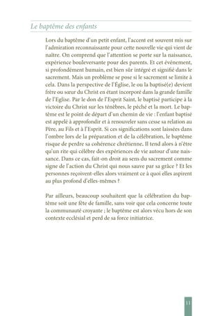 11
Le baptême des enfants
Lors du baptême d’ un petit enfant, l’ accent est souvent mis sur
l’ admiration reconnaissante pour cette nouvelle vie qui vient de
naître. On comprend que l’ attention se porte sur la naissance,
expérience bouleversante pour des parents. Et cet événement,
si profondément humain, est bien sûr intégré et signifié dans le
sacrement. Mais un problème se pose si le sacrement se limite à
cela. Dans la perspective de l’ Église, le ou la baptisé(e) devient
frère ou sœur du Christ en étant incorporé dans la grande famille
de l’ Eglise. Par le don de l’ Esprit Saint, le baptisé participe à la
victoire du Christ sur les ténèbres, le péché et la mort. Le bap-
tême est le point de départ d’ un chemin de vie : l’ enfant baptisé
est appelé à approfondir et à renouveler sans cesse sa relation au
Père, au Fils et à l’ Esprit. Si ces significations sont laissées dans
l’ ombre lors de la préparation et de la célébration, le baptême
risque de perdre sa cohérence chrétienne. Il tend alors à n’ être
qu’ un rite qui célèbre des expériences de vie autour d’ une nais-
sance. Dans ce cas, fait-on droit au sens du sacrement comme
signe de l’ action du Christ qui nous sauve par sa grâce ? Et les
personnes reçoivent-elles alors vraiment ce à quoi elles aspirent
au plus profond d’ elles-mêmes ?
Par ailleurs, beaucoup souhaitent que la célébration du bap-
tême soit une fête de famille, sans voir que cela concerne toute
la communauté croyante ; le baptême est alors vécu hors de son
contexte ecclésial et perd de sa force initiatrice.
 
