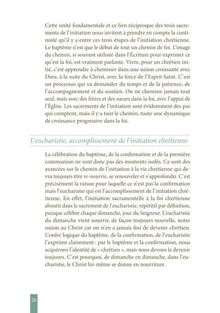26
Cette unité fondamentale et ce lien réciproque des trois sacre-
ments de l’ initiation nous invitent à prendre en compte la conti-
nuité qu’ il y a entre ces trois étapes de l’ initiation chrétienne.
Le baptême n’ est que le début de tout un chemin de foi. L’ image
du chemin, si souvent utilisée dans l’ Écriture pour exprimer ce
qu’ est la foi, est vraiment parlante. Vivre, pour un chrétien ini-
tié, c’ est apprendre à cheminer dans une union croissante avec
Dieu, à la suite du Christ, avec la force de l’ Esprit Saint. C’ est
un processus qui va demander du temps et de la patience, de
l’ accompagnement et du soutien. On ne chemine jamais tout
seul, mais avec des frères et des sœurs dans la foi, avec l’ appui de
l’ Église. Les sacrements de l’ initiation sont évidemment des pas
qui comptent, mais il y a tout le chemin, toute une dynamique
de croissance progressive dans la foi.
L’ eucharistie, accomplissement de l’ initiation chrétienne
La célébration du baptême, de la confirmation et de la première
communion ne sont donc pas des moments isolés. Ce sont des
avancées sur le chemin de l’ initiation à la vie chrétienne qui de-
vra toujours être re-nourrie, se renouveler et s’ approfondir. C’ est
précisément la raison pour laquelle ce n’ est pas la confirmation
mais l’ eucharistie qui est l’ accomplissement de l’ initiation chré-
tienne. En effet, l’ initiation sacramentelle à la foi chrétienne
aboutit dans le sacrement de l’ eucharistie, répétitif par définition,
puisque célébré chaque dimanche, jour du Seigneur. L’ eucharistie
du dimanche vient nourrir, de façon toujours nouvelle, notre
union au Christ car on n’ en a jamais fini de devenir chrétien.
L’ ordre logique du baptême, de la confirmation, de l’ eucharistie
l’ exprime clairement : par le baptême et la confirmation, nous
acquérons l’ identité de « chrétien », mais nous devons le devenir
toujours. C’ est pourquoi, de dimanche en dimanche, dans l’ eu-
charistie, le Christ lui-même se donne en nourriture.
 