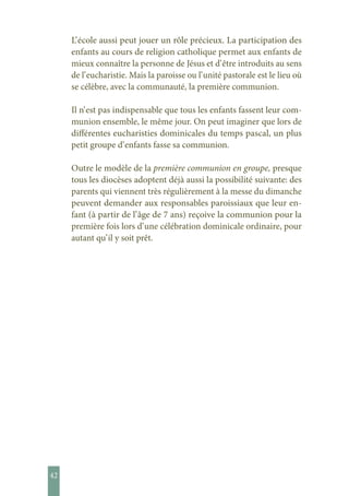 42
L’ école aussi peut jouer un rôle précieux. La participation des
enfants au cours de religion catholique permet aux enfants de
mieux connaître la personne de Jésus et d’ être introduits au sens
de l’ eucharistie. Mais la paroisse ou l’ unité pastorale est le lieu où
se célèbre, avec la communauté, la première communion.
Il n’ est pas indispensable que tous les enfants fassent leur com-
munion ensemble, le même jour. On peut imaginer que lors de
différentes eucharisties dominicales du temps pascal, un plus
petit groupe d’ enfants fasse sa communion.
Outre le modèle de la première communion en groupe, presque
tous les diocèses adoptent déjà aussi la possibilité suivante: des
parents qui viennent très régulièrement à la messe du dimanche
peuvent demander aux responsables paroissiaux que leur en-
fant (à partir de l’ âge de 7 ans) reçoive la communion pour la
première fois lors d’ une célébration dominicale ordinaire, pour
autant qu’ il y soit prêt.
 