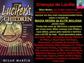 Milan Martin, um erudito católico que
trabalhou no Vaticano e assessorou o papa,
escreve um dos mais impressionantes livros
sobre o mundo da
MAGIA NEGRA da ELITE MALIGNA
jamais visto.
Tendo lido mais de 300 livros e pesquisado
por cinco anos, Milan começa com Platão e
suas idéias, passa pelo nazismo e termina
com a ELITE de hoje. Você aprenderá sobre
sociedade VRIL , sociedade secreta THULE (a
de Hitler), a organização Sol Negro,
Rosacruzes, Sociedade do Amanhecer
Dourado, Himmler, Hitler, Hipnose, I.G. Farbin,
Iluminismo Cristão, orçamentos negros da
CIA, a divisão cinco do FBI, Joint Intelligence
Objectives Agency, A ilha de Jekyll, Ku Klux
Klan (mata negros), Ordem da Rosa Negra,
Instituto Tavistock, Cavaleiros Teutônicos e
muito mais.
Crianças de Lúcifer
 