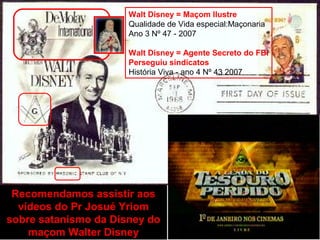 Recomendamos assistir aos
vídeos do Pr Josué Yriom
sobre satanismo da Disney do
maçom Walter Disney
Walt Disney = Maçom Ilustre
Qualidade de Vida especial:Maçonaria
Ano 3 Nº 47 - 2007
Walt Disney = Agente Secreto do FBI
Perseguiu sindicatos
História Viva - ano 4 Nº 43 2007
 