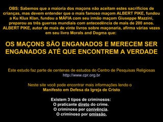 OBS: Sabemos que a maioria dos maçons não aceitam estes sacrifícios de
crianças, mas devem entender que o mais famoso maçom ALBERT PIKE, fundou
a Ku Klux Klan, fundou a MÁFIA com seu irmão maçom Giuseppe Mazzini,
preparou as três guerras mundiais com antecedência de mais de 200 anos.
ALBERT PIKE, autor de mais de vinte livros sobre maçonaria, afirma várias vezes
em seu livro Morals and Dogma que:
OS MAÇONS SÃO ENGANADOS E MERECEM SER
ENGANADOS ATÉ QUE ENCONTREM A VERDADE
Este estudo faz parte de centenas de estudos do Centro de Pesquisas Religiosas
http://www.cpr.org.br
Neste site você pode encontrar mais informações lendo o
Manifesto em Defesa da Igreja de Cristo
Existem 3 tipos de criminosos:
O praticante direto do crime.
O criminoso por conivência.
O criminoso por omissão.
 