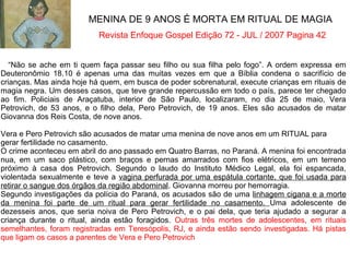 “Não se ache em ti quem faça passar seu filho ou sua filha pelo fogo”. A ordem expressa em
Deuteronômio 18.10 é apenas uma das muitas vezes em que a Bíblia condena o sacrifício de
crianças. Mas ainda hoje há quem, em busca de poder sobrenatural, execute crianças em rituais de
magia negra. Um desses casos, que teve grande repercussão em todo o país, parece ter chegado
ao fim. Policiais de Araçatuba, interior de São Paulo, localizaram, no dia 25 de maio, Vera
Petrovich, de 53 anos, e o filho dela, Pero Petrovich, de 19 anos. Eles são acusados de matar
Giovanna dos Reis Costa, de nove anos.
Vera e Pero Petrovich são acusados de matar uma menina de nove anos em um RITUAL para
gerar fertilidade no casamento.
O crime aconteceu em abril do ano passado em Quatro Barras, no Paraná. A menina foi encontrada
nua, em um saco plástico, com braços e pernas amarrados com fios elétricos, em um terreno
próximo à casa dos Petrovich. Segundo o laudo do Instituto Médico Legal, ela foi espancada,
violentada sexualmente e teve a vagina perfurada por uma espátula cortante, que foi usada para
retirar o sangue dos órgãos da região abdominal. Giovanna morreu por hemorragia.
Segundo investigações da polícia do Paraná, os acusados são de uma linhagem cigana e a morte
da menina foi parte de um ritual para gerar fertilidade no casamento. Uma adolescente de
dezesseis anos, que seria noiva de Pero Petrovich, e o pai dela, que teria ajudado a segurar a
criança durante o ritual, ainda estão foragidos. Outras três mortes de adolescentes, em rituais
semelhantes, foram registradas em Teresópolis, RJ, e ainda estão sendo investigadas. Há pistas
que ligam os casos a parentes de Vera e Pero Petrovich
MENINA DE 9 ANOS É MORTA EM RITUAL DE MAGIA
Revista Enfoque Gospel Edição 72 - JUL / 2007 Pagina 42
 