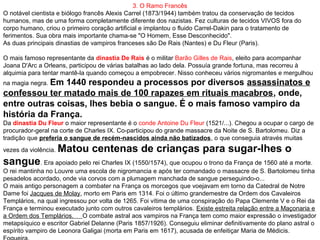3. O Ramo Francês
O notável cientista e biólogo francês Alexis Carrel (1873/1944) também tratou da conservação de tecidos
humanos, mas de uma forma completamente diferente dos nazistas. Fez culturas de tecidos VIVOS fora do
corpo humano, criou o primeiro coração artificial e implantou o fluido Carrel-Dakin para o tratamento de
ferimentos. Sua obra mais importante chama-se "O Homem, Esse Desconhecido".
As duas principais dinastias de vampiros franceses são De Rais (Nantes) e Du Fleur (Paris).
O mais famoso representante da dinastia De Rais é o militar Barão Gilles de Rais, eleito para acompanhar
Joana D'Arc a Orleans, participou de várias batalhas ao lado dela. Possuía grande fortuna, mas recorreu à
alquimia para tentar mantê-la quando começou a empobrecer. Nisso conheceu vários nigromantes e mergulhou
na magia negra. Em 1440 respondeu a processos por diversos assassinatos e
confessou ter matado mais de 100 rapazes em rituais macabros, onde,
entre outras coisas, lhes bebia o sangue. É o mais famoso vampiro da
história da França.
Da dinastia Du Fleur o maior representante é o conde Antoine Du Fleur (1521/...). Chegou a ocupar o cargo de
procurador-geral na corte de Charles IX. Co-participou do grande massacre da Noite de S. Bartolomeu. Diz a
tradição que preferia o sangue de recém-nascidos ainda não batizados, o que conseguia através muitas
vezes da violência. Matou centenas de crianças para sugar-lhes o
sangue. Era apoiado pelo rei Charles IX (1550/1574), que ocupou o trono da França de 1560 até a morte.
O rei mantinha no Louvre uma escola de nigromancia e após ter comandado o massacre de S. Bartolomeu tinha
pesadelos acordado, onde via corvos com a plumagem manchada de sangue perseguindo-o...
O mais antigo personagem a combater na França os morcegos que voejavam em torno da Catedral de Notre
Dame foi Jacques de Molay, morto em Paris em 1314. Foi o último grandemestre da Ordem dos Cavaleiros
Templários, na qual ingressou por volta de 1265. Foi vítima de uma conspiração do Papa Clemente V e o Rei da
França e terminou executado junto com outros cavaleiros templários. Existe estreita relação entre a Maçonaria e
a Ordem dos Templários. O combate astral aos vampiros na França tem como maior expressão o investigador
metapsíquico e escritor Gabriel Delanne (Paris 1857/1926). Conseguiu eliminar definitivamente do plano astral o
espírito vampiro de Leonora Galigai (morta em Paris em 1617), acusada de enfeitiçar Maria de Médicis.
 